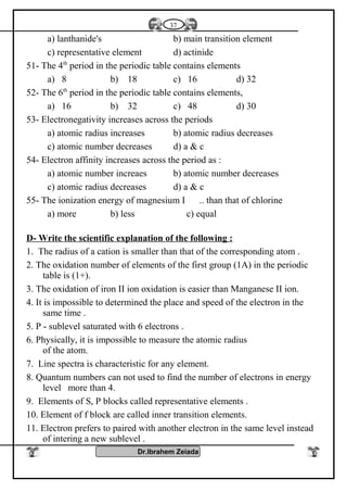 a) lanthanide's b) main transition element
c) representative element d) actinide
51- The 4th
period in the periodic table contains elements
a) 8 b) 18 c) 16 d) 32
52- The 6th
period in the periodic table contains elements,
a) 16 b) 32 c) 48 d) 30
53- Electronegativity increases across the periods
a) atomic radius increases b) atomic radius decreases
c) atomic number decreases d) a & c
54- Electron affinity increases across the period as :
a) atomic number increaes b) atomic number decreases
c) atomic radius decreases d) a & c
55- The ionization energy of magnesium I .. than that of chlorine
a) more b) less c) equal
D- Write the scientific explanation of the following :
1. The radius of a cation is smaller than that of the corresponding atom .
2. The oxidation number of elements of the first group (1A) in the periodic
table is (1+).
3. The oxidation of iron II ion oxidation is easier than Manganese II ion.
4. It is impossible to determined the place and speed of the electron in the
same time .
5. P - sublevel saturated with 6 electrons .
6. Physically, it is impossible to measure the atomic radius
of the atom.
7. Line spectra is characteristic for any element.
8. Quantum numbers can not used to find the number of electrons in energy
level more than 4.
9. Elements of S, P blocks called representative elements .
10. Element of f block are called inner transition elements.
11. Electron prefers to paired with another electron in the same level instead
of intering a new sublevel .
Dr.Ibrahem Zeiada
37
 