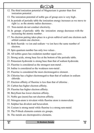 12. The third ionization potential of Magnesium is greater than first
ionization potential .
13. The ionization potential of noble gas of group zero is very high .
14. In periods of periodic table the ionization energy increases as we move to
right i.e. as the atomic radius decreases .
15. Non-metals do not conduct electricity.
16. In groups of periodic table the ionization energy decreases with the
increasing the atomic number .
17. No electron pairing takes place in a given sublevel until one electron each
orbital contain one electron .
18. Both fluoride -ve ion and sodium +ve ion have the same number of
electron.
19. Spin quantum number has only two values .
20. All nobles gases has oxidation number equal zero .
21. Strong acids, strong base lies at the bottom of the periodic table.
22. Potassium hydroxide is strong base than that of sodium hydroxide.
23. Fluorine is considered as the strongest non-metal .
24. Iodine is considered as the weakness non-metal .
25. Fluorine is considered the most electronegative element .
26. Chlorine has a higher electronegative than that of sodium in sodium
chloride .
27. Electron affinity of fluorine is less than that of chlorine .
28. Carbon has higher electron affinity.
29. Fluorine has higher electron affinity.
30. Beryllium has lower electron affinity.
31. Noble gas (neon) has not electron affinity.
32. Nitrogen-atom is trivalent while fluorine atom is monovalent.
33. Sulphur has divalent and hexavalent.
34. Cesium is strong metal while fluorine is a strong non-metal.
35. The P-block elements contain six groups.
36. The metals are electropositive elements.
Dr.Ibrahem Zeiada
38
 