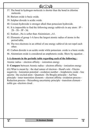 37. The bond in hydrogen molecule is shorter than the bond in chlorine
molecule.
38. Barium oxide is basic oxide.
39. Sulphur dioxide is acidic oxide.
40. Cesium hydroxide is stronger alkali than potassium hydroxide.
41. It is impossible to find the following energy sublevels in any atom : IP -
2S - 3S - 3P - 5d.
42. Sodium 11Na is softer than Aluiminium 13A1.
43. Elements of group 1-A have the largest atomic radius of atoms in the
period table.
44. The two electrons in an orbital of one energy sublevel do not repel each
other.
45. Carbon dioxide is an acidic oxide while potassium .oxide is a basic oxide.
46. Aluimnium oxide is considered an amphoteric oxide. Show by equation .
1-A elements in the periodic table regarding each of the following :
Atomic radius – electron affinity – ionization energy
B -Compare between Atomic radius - electron affinity - ionization energy
(G) What is meant by : the dual nature of electron - Hund's rule - Electro
negativity - lonization potential - oxidation number - Amphoteric oxide - line
spectra - the excited atom - Quantum - De Broglie principle - Auf bau
principle - inner transistion elements - electron affinity -oxidation process -
Reduction process - Heisenberg uncertainty principle - transition element -
noble gas -electron cloud .
Dr.Ibrahem Zeiada
39
 