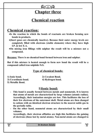 Chapter three
Chemical reaction
Chemical reaction:
•Is the reaction in which the bonds of reactants are broken forming new
bonds in products.
•(Inert gases are chemically inactive). Because their outer energy levels are
completely filled with electrons (stable elements) where they have high
I.P. & low E.A.
•On mixing iron fillings with sulphur the result will be a mixture not a
compound.
Because: There is no chemical bond formed between iron and sulphur.
But if this mixture is heated enough to form new bond the result will be a
compound called iron sulphide FeS.
Type of chemical bonds:
1) Ionic bond. 2) Covalent Bond.
3) Co-ordinate bond. 4) Hydrogen bond.
5) Metallic Bond.
1)Ionic bond:
- This bond is usually formed between metals and nonmetals. It is known
that atoms of metals are characterized by large volumes (atomic radius).
Accordingly, their ionization energies are low. This facilitates the loss of
their few electrons of the outermost shell. Metal atoms are then changed
to cations with an identical electron structure to the nearest noble gas in
the periodic table.
- On the other hand, nonmetal atoms are characterized by their small
volumes.
Accordingly, their electron affinities are high this facilitates the gaining
of electrons (those lost by metal atoms). Non-metal atoms are changed to
Dr.Ibrahem Zeiada
40
 