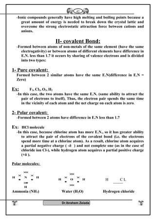 -Ionic compounds generally have high melting and boiling points because a
great amount of energy is needed to break down the crystal lattic and
overcome the strong electrostatic attraction force between cations and
anions.
II- covalent Bond:
-Formed between atoms of non-metals of the same element (have the same
electrogativity) or between atoms of different elements have difference in
E.N. less than 1.7 it occurs by sharing of valence electrons and is divided
into two types:
1- Pure covalent:
Formed between 2 similar atoms have the same E.N(difference in E.N =
Zero)
Ex: F2, Cl2, O2, H2
-In this case, the two atoms have the same E.N. (same ability to attract the
pair of electrons to itself). Thus, the electron pair spends the same time
in the vicinity of each atom and the net charge on each atom is zero.
2- Polar covalent:
-Formed between 2 atoms have difference in E.N less than 1.7
Ex: HCl molecule
-In this case, because chlorine atom has more E.N., so it has greater ability
to attract the pair of electrons of the covalent bond (i.e. the electrons
spend more time at a chlorine atom). As a result, chlorine atom acquires
a partial negative charge ( -δ ) and not complete one (as in the case of
chloride ion Cl-), while hydrogen atom acquires a partial positive charge
(+δ ).
Polar molecules:
H
HNH
•×
•
×
•
×
××
××
•
×
•
×
××
HOH H C L
Ammonia (NH3) Water (H2O) Hydrogen chloride
Dr.Ibrahem Zeiada
42
 