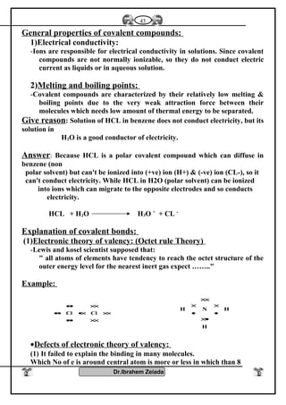 General properties of covalent compounds:
1)Electrical conductivity:
-Ions are responsible for electrical conductivity in solutions. Since covalent
compounds are not normally ionizable, so they do not conduct electric
current as liquids or in aqueous solution.
2)Melting and boiling points:
-Covalent compounds are characterized by their relatively low melting &
boiling points due to the very weak attraction force between their
molecules which needs low amount of thermal energy to be separated.
Give reason: Solution of HCL in benzene does not conduct electricity, but its
solution in
H2O is a good conductor of electricity.
Answer: Because HCL is a polar covalent compound which can diffuse in
benzene (non
polar solvent) but can't be ionized into (+ve) ion (H+) & (-ve) ion (CL-), so it
can't conduct electricity. While HCL in H2O (polar solvent) can be ionized
into ions which can migrate to the opposite electrodes and so conducts
electricity.
HCL + H2O H3O +
+ CL -
Explanation of covalent bonds:
(1)Electronic theory of valency: (Octet rule Theory)
-Lewis and kosel scientist supposed that:
" all atoms of elements have tendency to reach the octet structure of the
outer energy level for the nearest inert gas expect …….."
Example:
××••
×××•••
××••
ClCl
H
HNH
•×
•
×
•
×
××
•Defects of electronic theory of valency:
(1) It failed to explain the binding in many molecules.
Which No of e is around central atom is more or less in which than 8
Dr.Ibrahem Zeiada
43
 