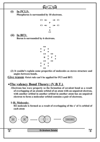 (i) In PCL5:
Phosphorus is surrounded by 10 electrons.
Cl
ClCl
P
ClCl
•
×
•××•
•××•
(ii) In BF3:
Boron is surrounded by 6 electrons.
••
•
•
•
•
•••×
•
•
•
×
•••×
•
•
•
•
••
F
FB
F
(2) It couldn't explain some properties of molecules as stereo structure and
angles between bonds.
Give reason: Octet rule can't be applied for PCI and BF3.
•The valency Bond Theory: (V.B.T.)
-Electrons has wave property so the formation of covalent bond as a result
of overlapping of an atomic orbital of an atom with an unpaired electron,
with another orbital in another orbital in another atom has an unpaired
electron to form a molecular orbital contains a pair of electrons.
1-H2 Molecule:
H2 molecule is formed as a result of overlapping of the e' of 1s orbital of
each atom
Dr.Ibrahem Zeiada
44
+ ++ + + + +
 