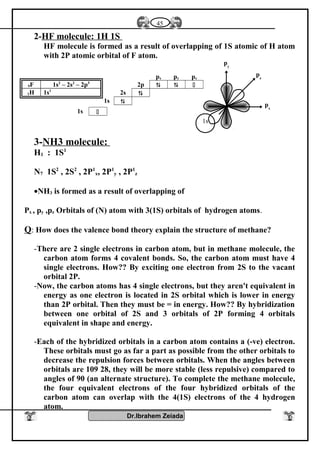 2-HF molecule: 1H 1S
HF molecule is formed as a result of overlapping of 1S atomic of H atom
with 2P atomic orbital of F atom.
9F 1s2
– 2s2
– 2p5
1H 1s1
3-NH3 molecule:
H1 : 1S1
N7 1S2
, 2S2
, 2P1
x, 2P1
y , 2P1
z
•NH3 is formed as a result of overlapping of
Px , py ,pz Orbitals of (N) atom with 3(1S) orbitals of hydrogen atoms.
Q: How does the valence bond theory explain the structure of methane?
-There are 2 single electrons in carbon atom, but in methane molecule, the
carbon atom forms 4 covalent bonds. So, the carbon atom must have 4
single electrons. How?? By exciting one electron from 2S to the vacant
orbital 2P.
-Now, the carbon atoms has 4 single electrons, but they aren't equivalent in
energy as one electron is located in 2S orbital which is lower in energy
than 2P orbital. Then they must be = in energy. How?? By hybridization
between one orbital of 2S and 3 orbitals of 2P forming 4 orbitals
equivalent in shape and energy.
-Each of the hybridized orbitals in a carbon atom contains a (-ve) electron.
These orbitals must go as far a part as possible from the other orbitals to
decrease the repulsion forces between orbitals. When the angles between
orbitals are 109 28, they will be more stable (less repulsive) compared to
angles of 90 (an alternate structure). To complete the methane molecule,
the four equivalent electrons of the four hybridized orbitals of the
carbon atom can overlap with the 4(1S) electrons of the 4 hydrogen
atom.
Dr.Ibrahem Zeiada
45
px py pz
2p   
2s 
1s 
1s 
px
py
pz
1s
 