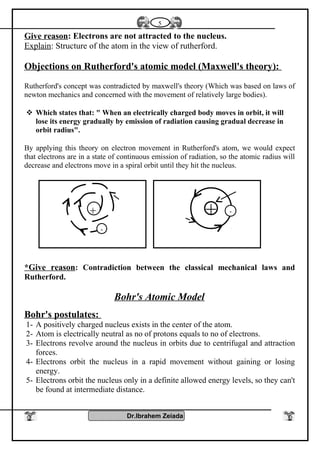 Give reason: Electrons are not attracted to the nucleus.
Explain: Structure of the atom in the view of rutherford.
Objections on Rutherford's atomic model (Maxwell's theory):
Rutherford's concept was contradicted by maxwell's theory (Which was based on laws of
newton mechanics and concerned with the movement of relatively large bodies).
 Which states that: " When an electrically charged body moves in orbit, it will
lose its energy gradually by emission of radiation causing gradual decrease in
orbit radius".
By applying this theory on electron movement in Rutherford's atom, we would expect
that electrons are in a state of continuous emission of radiation, so the atomic radius will
decrease and electrons move in a spiral orbit until they hit the nucleus.
*Give reason: Contradiction between the classical mechanical laws and
Rutherford.
Bohr's Atomic Model
Bohr's postulates:
1- A positively charged nucleus exists in the center of the atom.
2- Atom is electrically neutral as no of protons equals to no of electrons.
3- Electrons revolve around the nucleus in orbits due to centrifugal and attraction
forces.
4- Electrons orbit the nucleus in a rapid movement without gaining or losing
energy.
5- Electrons orbit the nucleus only in a definite allowed energy levels, so they can't
be found at intermediate distance.
Dr.Ibrahem Zeiada
5
+ -+
-
 