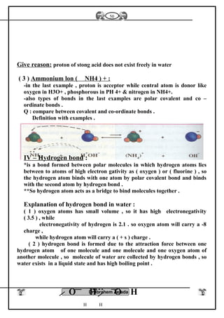 Give reason: proton of stong acid does not exist freely in water
( 3 ) Ammonium lon ( NH4 ) + :
-in the last example , proton is acceptor while central atom is donor like
oxygen in H3O+ , phosphorous in PH 4+ & nitrogen in NH4+.
-also types of bonds in the last examples are polar covalent and co –
ordinate bonds .
Q : compare between covalent and co-ordinate bonds .
Definition with examples .
IV – Hydrogen bond :
*is a bond formed between polar molecules in which hydrogen atoms lies
between to atoms of high electron gativity as ( oxygen ) or ( fluorine ) , so
the hydrogen atom binds with one atom by polar covalent bond and binds
with the second atom by hydrogen bond .
**So hydrogen atom acts as a bridge to bind molecules together .
Explanation of hydrogen bond in water :
( 1 ) oxygen atoms has small volume , so it has high electronegativity
( 3.5 ) , while
electronegativity of hydrogen is 2.1 . so oxygen atom will carry a -8
charge ,
while hydrogen atom will carry a ( + s ) charge .
( 2 ) hydrogen bond is formed due to the attraction force between one
hydrogen atom of one molecule and one molecule and one oxygen atom of
another molecule , so molecule of water are collected by hydrogen bonds , so
water exists in a liquid state and has high boiling point .
Dr.Ibrahem Zeiada
50
O H O H
H H
 