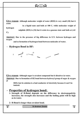 Give reason: Although molecular weight of water (H2O) is very small (18) but it
exists
in a liquid state and boils at 100 C, while molecular weight of
hydrogen
sulphide (H2S) is (34) but it exists in a gaseous state and boils at (-61
C).
Answer: Due to the presence of big difference in E.N. between hydrogen and
oxygen
and so formation of hydrogen bond between molecules of water.
- Hydrogen Bond in HF:
Give reason: Although sugar is covalent compound but it dissolves in water.
Answer: Due to formation of H2 bond between hydroxyl group of sugar & oxygen
of
H2O, but its solution is a bad conductor of electricity because it can't be
ionized.
- Properties of hydrogen bond:
1- Strength of H-Bond depends on the difference in electronegativity
increases, the strength also increases and the boiling point will be high
as in water.
2- H-Bond is longer than covalent bond.
Dr.Ibrahem Zeiada
51
H H
F F F
H
 