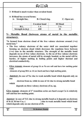 3- H-Bond is much weaker than covalent bond.
4- H-Bond has several forms:
A- Straight line. B- Closed ring. C- Open net.
Covalent bond H2 Bond
B.L. 1 A 3 A
Strength in (k.j) 418 21
V- Metallic Bond (between atoms of metal in the metallic
structure):
"Is formed from electron cloud of the free valence electrons around (+ve)
metal ions."
• The free valency electrons of the outer shell are associated together
forming an electron cloud which decreases the repulsion force between
(+ve) ions in the metallic structure. The strength of the metallic bond
depends on no of free valnce electrons. As the no of free valence electrons
increases, the atoms of metal will be strongly bonded, so the metal will be
harder, of higher melting & boiling points and higher thermal and
electrical conductivity.
- Give reason: elements of group IA as Na are soft and have low melting point
while
elements of group IIIA as AI are hard and have high melting point.
- Answer: In case of Na: due to weak metallic bond which depends only on
one
electron from ns, while in case of Al: due to strong metallic bond
which
depends on three valency electrons of ns, np.
Give reason: elements of 1st
transition series are hard except Cu is relatively
soft and has low melting point.
Answer: in case of T.E: due to strong metallic bond as it depends on electrons
of 4s & 3d but Cu29 ( ) due to weak metallic bond which bond
which depends only on one electron of 4S.
Dr.Ibrahem Zeiada
52
 
