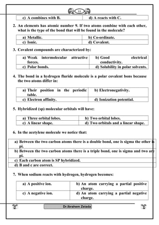 c) A combines with B. d) A reacts with C.
2. An elements has atomic number 9. If two atoms combine with each other,
what is the type of the bond that will be found in the molecule?
a) Metallic. b) Co-ordinate.
c) Ionic. d) Covalent.
3. Covalent compounds are characterized by:
a) Weak intermolecular attractive
forces.
b) Good electrical
conductivity.
c) Polar bonds. d) Solubility in polar solvents.
4. The bond in a hydrogen fluride molecule is a polar covalent bons because
the two atoms differ in:
a) Their position in the periodic
table.
b) Electronegativity.
c) Electron affinity. d) Ionization potential.
5. Hybridized (sp) molecular orbitals will have:
a) Three orbital lobes. b) Two orbital lobes.
c) A linear shape. d) Two orbitals and a linear shape.
6. In the acetylene molecule we notice that:
a) Between the two carbon atoms there is a double bond, one is sigma the other is
pi.
b) Between the two carbon atoms there is a triple bond, one is sigma and two are
pi.
c) Each carbon atom is SP hybridized.
d) B and c are correct.
7. When sodium reacts with hydrogen, hydrogen becomes:
a) A positive ion. b) An atom carrying a partial positive
charge.
c) A negative ion. d) An atom carrying a partial negative
charge.
Dr.Ibrahem Zeiada
55
 