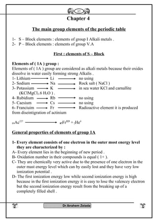 Chapter 4
The main group elements of the periodic table
1- S – Block elements : elements of group I Alkali metals .
2- P – Block elements : elements of group V.A
First : elements of S – Block
Elements of ( 1A ) group :
Elements of ( 1A ) group are considered as alkali metals because their oxides
dissolve in water easily forming strong Alkalis .
1- Lithium Li no using
2- Sodium Na Rock salt ( NaCl )
3- Potassium K in sea water KCl and carnallite
(KClMgCl2.6 H2O ) .
4- Rubidium Rb no using
5- Caesium Cs no using
6- Franciuim Fr Radioactive element it is produced
from diseintigration of actinium
89Ac227
87Fr223
+2He4
General properties of elements of group 1A
1- Every element consists of one electron in the outer most energy level
they are characterized by :
A- Every element lies in the beginning of new period .
B- Oxidation number in their compounds is equal ( 1+ ).
C- They are chemically very active due to the presence of one electron in the
outer mast energy level which can by easily lost and they have very low
ionization potential .
D- The first ionization energy low while second ionization energy is high
because in the first ionization energy it is easy to lose the valencey electron
but the second ionization energy result from the breaking up of a
completely filled shell .
Dr.Ibrahem Zeiada
57
 