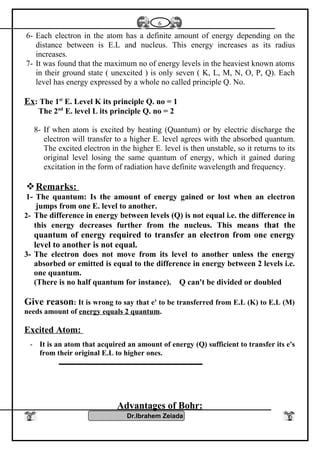 6- Each electron in the atom has a definite amount of energy depending on the
distance between is E.L and nucleus. This energy increases as its radius
increases.
7- It was found that the maximum no of energy levels in the heaviest known atoms
in their ground state ( unexcited ) is only seven ( K, L, M, N, O, P, Q). Each
level has energy expressed by a whole no called principle Q. No.
Ex: The 1st
E. Level K its principle Q. no = 1
The 2nd
E. level L its principle Q. no = 2
8- If when atom is excited by heating (Quantum) or by electric discharge the
electron will transfer to a higher E. level agrees with the absorbed quantum.
The excited electron in the higher E. level is then unstable, so it returns to its
original level losing the same quantum of energy, which it gained during
excitation in the form of radiation have definite wavelength and frequency.
Remarks:
1- The quantum: Is the amount of energy gained or lost when an electron
jumps from one E. level to another.
2- The difference in energy between levels (Q) is not equal i.e. the difference in
this energy decreases further from the nucleus. This means that the
quantum of energy required to transfer an electron from one energy
level to another is not equal.
3- The electron does not move from its level to another unless the energy
absorbed or emitted is equal to the difference in energy between 2 levels i.e.
one quantum.
(There is no half quantum for instance). Q can't be divided or doubled
Give reason: It is wrong to say that e' to be transferred from E.L (K) to E.L (M)
needs amount of energy equals 2 quantum.
Excited Atom:
- It is an atom that acquired an amount of energy (Q) sufficient to transfer its e's
from their original E.L to higher ones.
Advantages of Bohr:
Dr.Ibrahem Zeiada
6
 