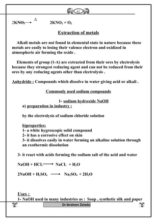2KNO3 2KNO2 + O2
Extraction of metals
Alkali metals are not found in elemental state in nature because these
metals are easily to losing their valence electron and oxidized in
atmospheric air forming the oxide .
Elements of group (1-A) are extracted from their ores by electrolysis
because they strongest reducing agent and can not be reduced from their
ores by any reducing agents other than electrolysis .
Anhydride : Compounds which dissolve in water giving acid or alkali .
Commonly used sodium compounds
1- sodium hydroxide NaOH
a) preparation in industry :
by the electrolysis of sodium chloride solution
b)properties:
1- a white hygroscopic solid compound
2- it has a corrosive effect on skin
3- it dissolves easily in water forming an alkaline solution through
an exothermic dissolution
3- it react with acids forming the sodium salt of the acid and water
NaOH + HCL NaCL + H2O
2NaOH + H2SO4 Na2SO4 + 2H2O
Uses :
1- NaOH used in many industries as : Soap , synthetic silk and paper
Dr.Ibrahem Zeiada
61
∆
 