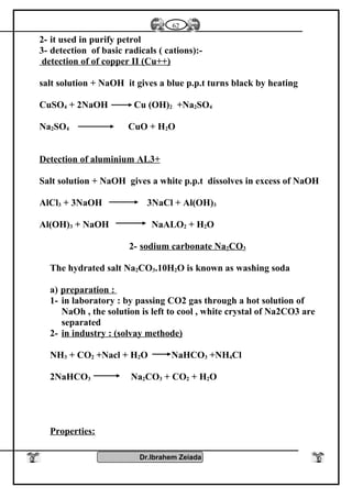 2- it used in purify petrol
3- detection of basic radicals ( cations):-
detection of of copper II (Cu++)
salt solution + NaOH it gives a blue p.p.t turns black by heating
CuSO4 + 2NaOH Cu (OH)2 +Na2SO4
Na2SO4 CuO + H2O
Detection of aluminium AL3+
Salt solution + NaOH gives a white p.p.t dissolves in excess of NaOH
AlCl3 + 3NaOH 3NaCl + Al(OH)3
Al(OH)3 + NaOH NaALO2 + H2O
2- sodium carbonate Na2CO3
The hydrated salt Na2CO3.10H2O is known as washing soda
a) preparation :
1- in laboratory : by passing CO2 gas through a hot solution of
NaOh , the solution is left to cool , white crystal of Na2CO3 are
separated
2- in industry : (solvay methode)
NH3 + CO2 +Nacl + H2O NaHCO3 +NH4Cl
2NaHCO3 Na2CO3 + CO2 + H2O
Properties:
Dr.Ibrahem Zeiada
62
 