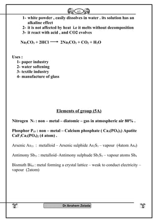1- white powder , easily dissolves in water . its solution has an
alkaline effect
2- it is not affected by heat i.e it melts without decomposition
3- it react with acid , and CO2 evolves
Na2CO3 + 2HCl 2Na2CO3 + CO2 + H2O
Uses :
1- paper industry
2- water softening
3- textile industry
4- manufacture of glass
Elements of group (5A)
Nitrogen N7 : non – metal – diatomic – gas in atmospheric air 80% .
Phosphor P15 : non – metal – Calcium phosphate ( Ca3(PO4)2) Apatite
CaF2Ca3(PO4)2 (4 atom) .
Arsenic As33 : metalloid – Arsenic sulphide As2S3 – vapour (4atom As4)
Antimony Sb51 : metalloid–Antimony sulphude Sb2S3 – vapour atoms Sb4
Bismuth Bi83 : metal forming a crystal lattice – weak to conduct electricity –
vapour (2atom)
Dr.Ibrahem Zeiada
63
 