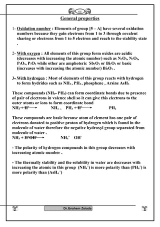 General properties
1- Oxidation number : Elements of group [5 – A] have several oxidation
numbers because they gain electrons from 1 to 3 through covalent
sharing or electrons from 1 to 5 electron and reach to the stability state
.
2- With oxygen : All elements of this group form oxides are acidic
(decreases with increasing the atomic number) such as N2O3, N2O5,
P2O3, P2O5 while other are amphoteric Sb2O3 or Bi2O3 or basic
(increases with increasing the atomic number) Bi2O3 .
3- With hydrogen : Most of elements of this group reacts with hydrogen
to form hydrides such as NH3 , PH3 , phosphene , Arsine AsH3
These compounds (NH3- PH3) can form coordinate bonds due to presence
of pair of electrons in valence shell so it can give this electrons to the
outer atoms or ions to form coordinate bond
NH3 + H+
NH4 , PH3 + H+
PH4
These compounds are basic because atom of element has one pair of
electrons donated to positive proton of hydrogen which is found in the
molecule of water therefore the negative hydroxyl group separated from
molecule of water .
NH3 + H+
OH-
NH4
+
OH-
- The polarity of hydrogen compounds in this group decreases with
increasing atomic number .
- The thermally stability and the solubility in water are decreases with
increasing the atomic in this group (NH4
+
) is more polarity than (PH4
+
) is
more polarity than (AsH4
+
)
Dr.Ibrahem Zeiada
64
 