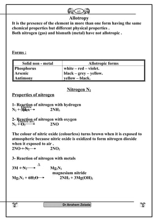 Allotropy
It is the presence of the element in more than one form having the same
chemical properties but different physical properties .
Both nitrogen (gas) and bismuth (metal) have not allotropic .
Forms :
Solid non - metal Allotropic forms
Phosphorus
Arsenic
Antimony
white – red – violet.
black – grey – yellow.
yellow – black.
Nitrogen N2
Properties of nitrogen
1- Reaction of nitrogen with hydrogen
N2 + 3H2 2NH3
2- Reaction of nitrogen with oxygen
N2 + O2 2NO
The colour of nitric oxide (colourless) turns brown when it is exposed to
atmospheric because nitric oxide is oxidized to form nitrogen dioxide
when it exposed to air .
2NO + N2 2NO2
3- Reaction of nitrogen with metals
3M + N2 Mg3N2
magnesium nitride
Mg3N2 + 6H2O 2NH3 + 3Mg(OH)2
Dr.Ibrahem Zeiada
65
Electric
spark
Electric arc.
∆
 