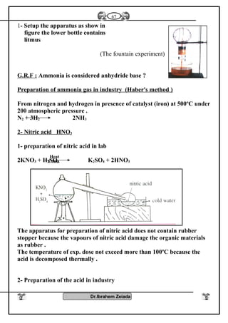 1- Setup the apparatus as show in
figure the lower bottle contains
litmus
(The fountain experiment)
G.R.F : Ammonia is considered anhydride base ?
Preparation of ammonia gas in industry (Haber's method )
From nitrogen and hydrogen in presence of catalyst (iron) at 500ºC under
200 atmospheric pressure .
N2 + 3H2 2NH3
2- Nitric acid HNO3
1- preparation of nitric acid in lab
2KNO3 + H2SO4 K2SO4 + 2HNO3
The apparatus for preparation of nitric acid does not contain rubber
stopper because the vapours of nitric acid damage the organic materials
as rubber .
The temperature of exp. dose not exceed more than 100ºC because the
acid is decomposed thermally .
2- Preparation of the acid in industry
Dr.Ibrahem Zeiada
67
Heat
Conc.
 