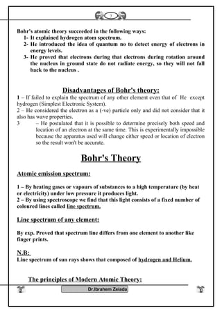 Bohr's atomic theory succeeded in the following ways:
1- It explained hydrogen atom spectrum.
2- He introduced the idea of quantum no to detect energy of electrons in
energy levels.
3- He proved that electrons during that electrons during rotation around
the nucleus in ground state do not radiate energy, so they will not fall
back to the nucleus .
Disadvantages of Bohr's theory:
1 – If failed to explain the spectrum of any other element even that of He except
hydrogen (Simplest Electronic System).
2 – He considered the electron as a (-ve) particle only and did not consider that it
also has wave properties.
3 – He postulated that it is possible to determine precisely both speed and
location of an electron at the same time. This is experimentally impossible
because the apparatus used will change either speed or location of electron
so the result won't be accurate.
Bohr's Theory
Atomic emission spectrum:
1 – By heating gases or vapours of substances to a high temperature (by heat
or electricity) under low pressure it produces light.
2 – By using spectroscope we find that this light consists of a fixed number of
coloured lines called line spectrum.
Line spectrum of any element:
By exp. Proved that spectrum line differs from one element to another like
finger prints.
N.B:
Line spectrum of sun rays shows that composed of hydrogen and Helium.
The principles of Modern Atomic Theory:
Dr.Ibrahem Zeiada
7
 