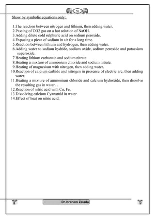 Show by symbolic equations only:
1.The reaction between nitrogen and lithium, then adding water.
2.Passing of CO2 gas on a hot solution of NaOH.
3.Adding dilute cold sulphuric acid on sodium peroxide.
4.Exposing a piece of sodium in air for a long time.
5.Reaction between lithium and hydrogen, then adding water.
6.Adding water to sodium hydride, sodium oxide, sodium peroxide and potassium
superoxide.
7.Heating lithium carbonate and sodium nitrate.
8.Heating a mixture of ammonium chloride and sodium nitrate.
9.Heating of magnesium with nitrogen, then adding water.
10.Reaction of calcium carbide and nitrogen in presence of electric arc, then adding
water.
11.Heating a mixture of ammonium chloride and calcium hydroxide, then dissolve
the resulting gas in water. .
12.Reaction of nitric acid with Cu, Fe.
13.Dissolving calcium Cyanamid in water.
14.Effect of heat on nitric acid.
Dr.Ibrahem Zeiada
70
 