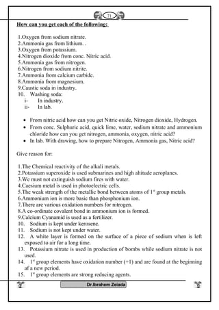 How can you get each of the following:
1.Oxygen from sodium nitrate.
2.Ammonia gas from lithium. .
3.Oxygen from potassium.
4.Nitrogen dioxide from conc. Nitric acid.
5.Ammonia gas from nitrogen.
6.Nitrogen from sodium nitrite.
7.Ammonia from calcium carbide.
8.Ammonia from magnesium.
9.Caustic soda in industry.
10. Washing soda:
i- In industry.
ii- In lab.
• From nitric acid how can you get Nitric oxide, Nitrogen dioxide, Hydrogen.
• From conc. Sulphuric acid, quick lime, water, sodium nitrate and ammonium
chloride how can you get nitrogen, ammonia, oxygen, nitric acid?
• In lab. With drawing, how to prepare Nitrogen, Ammonia gas, Nitric acid?
Give reason for:
1.The Chemical reactivity of the alkali metals.
2.Potassium superoxide is used submarines and high altitude aeroplanes.
3.We must not extinguish sodium fires with water.
4.Caesium metal is used in photoelectric cells.
5.The weak strength of the metallic bond between atoms of 1st
group metals.
6.Ammonium ion is more basic than phosphonium ion.
7.There are various oxidation numbers for nitrogen.
8.A co-ordinate covalent bond in ammonium ion is formed.
9.Calcium Cyanamid is used as a fertilizer.
10. Sodium is kept under kerosene.
11. Sodium is not kept under water.
12. A white layer is formed on the surface of a piece of sodium when is left
exposed to air for a long time.
13. Potassium nitrate is used in production of bombs while sodium nitrate is not
used.
14. 1st
group elements have oxidation number (+1) and are found at the beginning
af a new period.
15. 1st
group elements are strong reducing agents.
Dr.Ibrahem Zeiada
71
 