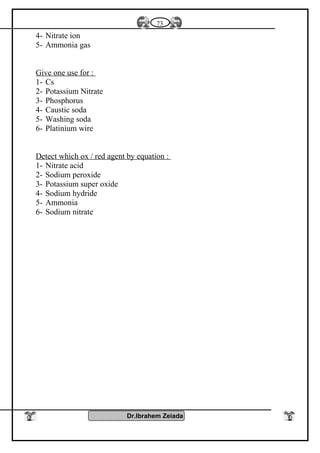 4- Nitrate ion
5- Ammonia gas
Give one use for :
1- Cs
2- Potassium Nitrate
3- Phosphorus
4- Caustic soda
5- Washing soda
6- Platinium wire
Detect which ox / red agent by equation :
1- Nitrate acid
2- Sodium peroxide
3- Potassium super oxide
4- Sodium hydride
5- Ammonia
6- Sodium nitrate
Dr.Ibrahem Zeiada
73
 