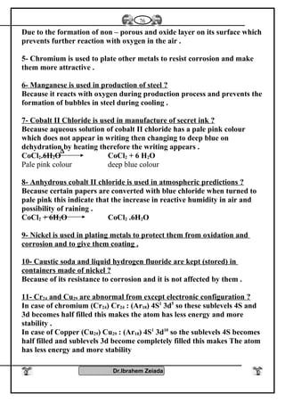 Due to the formation of non – porous and oxide layer on its surface which
prevents further reaction with oxygen in the air .
5- Chromium is used to plate other metals to resist corrosion and make
them more attractive .
6- Manganese is used in production of steel ?
Because it reacts with oxygen during production process and prevents the
formation of bubbles in steel during cooling .
7- Cobalt II Chloride is used in manufacture of secret ink ?
Because aqueous solution of cobalt II chloride has a pale pink colour
which does not appear in writing then changing to deep blue on
dehydration by heating therefore the writing appears .
CoCl2.6H2O CoCl2 + 6 H2O
Pale pink colour deep blue colour
8- Anhydrous cobalt II chloride is used in atmospheric predictions ?
Because certain papers are converted with blue chloride when turned to
pale pink this indicate that the increase in reactive humidity in air and
possibility of raining .
CoCl2 + 6H2O CoCl2 .6H2O
9- Nickel is used in plating metals to protect them from oxidation and
corrosion and to give them coating .
10- Caustic soda and liquid hydrogen fluoride are kept (stored) in
containers made of nickel ?
Because of its resistance to corrosion and it is not affected by them .
11- Cr24 and Cu29 are abnormal from except electronic configuration ?
In case of chromium (Cr24) Cr24 : (Ar18) 4S1
3d5
so these sublevels 4S and
3d becomes half filled this makes the atom has less energy and more
stability .
In case of Copper (Cu29) Cu29 : (Ar18) 4S1
3d10
so the sublevels 4S becomes
half filled and sublevels 3d become completely filled this makes The atom
has less energy and more stability
Dr.Ibrahem Zeiada
76
∆
 