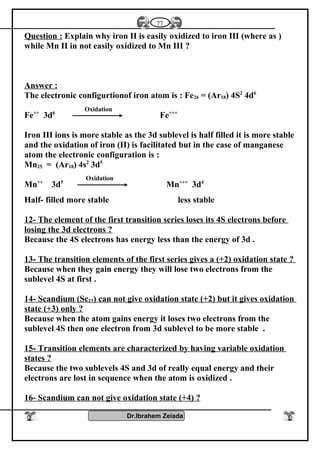 Question : Explain why iron II is easily oxidized to iron III (where as )
while Mn II in not easily oxidized to Mn III ?
Answer :
The electronic configurtionof iron atom is : Fe26 = (Ar18) 4S2
4d6
Fe++
3d6
Fe+++
Iron III ions is more stable as the 3d sublevel is half filled it is more stable
and the oxidation of iron (II) is facilitated but in the case of manganese
atom the electronic configuration is :
Mn25 = (Ar18) 4s2
3d5
Mn++
3d5
Mn+++
3d4
Half- filled more stable less stable
12- The element of the first transition series loses its 4S electrons before
losing the 3d electrons ?
Because the 4S electrons has energy less than the energy of 3d .
13- The transition elements of the first series gives a (+2) oxidation state ?
Because when they gain energy they will lose two electrons from the
sublevel 4S at first .
14- Scandium (Sc21) can not give oxidation state (+2) but it gives oxidation
state (+3) only ?
Because when the atom gains energy it loses two electrons from the
sublevel 4S then one electron from 3d sublevel to be more stable .
15- Transition elements are characterized by having variable oxidation
states ?
Because the two sublevels 4S and 3d of really equal energy and their
electrons are lost in sequence when the atom is oxidized .
16- Scandium can not give oxidation state (+4) ?
Dr.Ibrahem Zeiada
77
Oxidation
Oxidation
 