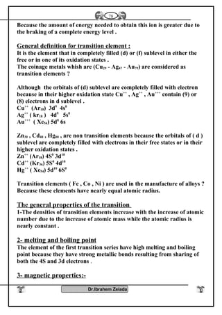 Because the amount of energy needed to obtain this ion is greater due to
the braking of a complete energy level .
General definition for transition element :
It is the element that in completely filled (d) or (f) sublevel in either the
free or in one of its oxidation states .
The coinage metals whish are (Cu29 - Ag47 - Au79) are considered as
transition elements ?
Although the orbitals of (d) sublevel are completely filled with electron
because in their higher oxidation state Cu++
, Ag++
, Au+++
contain (9) or
(8) electrons in d sublevel .
Cu++
(Ar18) 3d9
4s0
Ag++
( kr18 ) 4d9
5s0
Au+++
( Xe54) 5d8
6s
Zn30 , Cd48 , Hg80 , are non transition elements because the orbitals of ( d )
sublevel are completely filled with electrons in their free states or in their
higher oxidation states .
Zn++
(Ar18) 4S0
3d10
Cd++
(Kr36) 5S0
4d10
Hg++
( Xe54) 5d10
6S0
Transition elements ( Fe , Co , Ni ) are used in the manufacture of alloys ?
Because these elements have nearly equal atomic radius.
The general properties of the transition
1-The densities of transition elements increase with the increase of atomic
number due to the increase of atomic mass while the atomic radius is
nearly constant .
2- melting and boiling point
The element of the first transition series have high melting and boiling
point because they have strong metallic bonds resulting from sharing of
both the 4S and 3d electrons .
3- magnetic properties:-
Dr.Ibrahem Zeiada
78
 