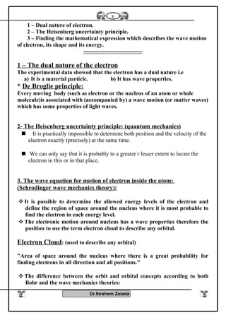 1 – Dual nature of electron.
2 – The Heisenberg uncertainty principle.
3 – Finding the mathematical expression which describes the wave motion
of electron, its shape and its energy.
-------------------------------
1 – The dual nature of the electron
The experimental data showed that the electron has a dual nature i.e
a) It is a material particle. b) It has wave properties.
* De Broglie principle:
Every moving body (such as electron or the nucleus of an atom or whole
molecule)is associated with (accompanied by) a wave motion (or matter waves)
which has some properties of light waves.
2- The Heisenberg uncertainty principle: (quantum mechanics)
 It is practically impossible to determine both position and the velocity of the
electron exactly (precisely) at the same time.
 We can only say that it is probably to a greater r lesser extent to locate the
electron in this or in that place.
3. The wave equation for motion of electron inside the atom:
(Schrodinger wave mechanics theory):
 It is possible to determine the allowed energy levels of the electron and
define the region of space around the nucleus where it is most probable to
find the electron in each energy level.
 The electronic motion around nucleus has a wave properties therefore the
position to use the term electron cloud to describe any orbital.
Electron Cloud: (used to describe any orbital)
"Area of space around the nucleus where there is a great probability for
finding electrons in all direction and all positions."
 The difference between the orbit and orbital concepts according to both
Bohr and the wave mechanics theories:
Dr.Ibrahem Zeiada
8
 