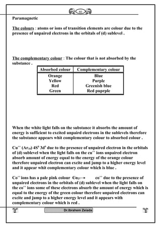 Paramagnetic
The colours : atoms or ions of transition elements are colour due to the
presence of unpaired electrons in the orbitals of (d) sublevel .
The complementary colour : The colour that is not absorbed by the
substance .
When the white light falls on the substance it absorbs the amount of
energy is sufficient to excited unpaird electrons in the sublevels therefore
the substance appears whit complementary colour to absorbed colour .
Cu++
(Ar18) 4S0
3d9
due to the presence of unpaired electron in the orbitals
of (d) sublevel when the light falls on the cu++
ions unpaired electron
absorb amount of energy equal to the energy of the orange colour
therefore unpaired electron can excite and jump to a higher energy level
and it appear whit complementary colour which is blue .
Co++
ions has a pale pink colour Co27 co++
due to the presence of
unpaired electrons in the orbitals of (d) sublevel when the light falls on
the co++
ions some of these electrons absorb the amount of energy which is
equal to the energy of the green colour therefore unpaired electrons can
excite and jump to a higher energy level and it appears with
complementary colour which is red .
Dr.Ibrahem Zeiada
Complementary colourAbsorbed colour
Blue
Purple
Greenish blue
Red puprple
Orange
Yellow
Red
Green
80
 