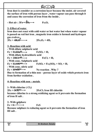 Iron dust is consider as a corrosion layer because the moist. air covered
the surface of iron with porous layer , water vapour can pass through it
and cause the corrosion of iron from the inside .
- Hot air : 3Fe + 2O2 Fe3O4
2- Effect of water
Iron does not react with cold water or hot water but when water vapour
is passed on red hot iron , magnetic iron oxides is formed and hydrogen
gas evolves .
3Fe + 4H2O 2Fe3O4 + 4H2
3- Reaction with acid
- With dilute sulphuric acid
Fe + H2SO4 FeSO4 + H2
- With dilute hydrochloric acid
Fe + 2HCl FeCl2 + H2
- With conc. Sulphuric acid
Fe + H2SO4 FeSO4 + Fe2(SO)3 + SO2 + H2
- With conc. nitric acid
Fe + HNO3 No reaction . Why ?
Due to formation of a thin non – porous layer of oxide which protects iron
from further oxidation .
4- Reaction with non – metals
1- With chlorine ( Cl2)
2Fe + 3Cl2 2FeCl3 Iron III chloride
because chlorine is a strong oxidizing agent so it prevents the formation
of iron II salt .
2- With sulphure
Fe + S FeS
Because sulphure is reducing agent so it prevents the formation of iron
III salt .
Dr.Ibrahem Zeiada
87
∆
∆
dil.
dil.
conc.
conc.
∆
conc.
 