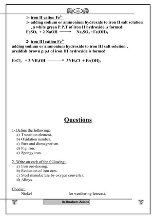 1- iron II cation Fe2+
1- adding sodium or ammonium hydroxide to iron II salt solution
, a white green P.P.T of iron II hydroxide is formed
FeSO4 + 2 NaOH Na2SO4 +Fe(OH)2
2- iron III cation Fe3+
adding sodium or ammonium hydroxide to iron III salt solution ,
areddish brown p.p.t of iron III hydroxide is formed
FeCl3 + 3 NH4OH 3NH4Cl + Fe(OH)3
Questions
1- Define the following:
a) Transition element.
b) Oxidation number.
c) Para and diamagnetism.
d) Pig iron.
e) Spongy iron.
2- Write on each of the following:
a) Iron ore-dessing.
b) Reduction of iron ores.
c) Steel manufacture by oxygen converter.
d) Alloys.
Choose:
Nickel for weathering forecast.
Dr.Ibrahem Zeiada
90
 