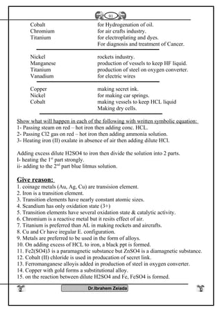 Cobalt for Hydrogenation of oil.
Chromium for air crafts industry.
Titanium for electroplating and dyes.
For diagnosis and treatment of Cancer.
Nickel rockets industry.
Manganese production of vessels to keep HF liquid.
Titanium production of steel on oxygen converter.
Vanadium for electric wires
Copper making secret ink.
Nickel for making car springs.
Cobalt making vessels to keep HCL liquid
Making dry cells.
Show what will happen in each of the following with written symbolic equation:
1- Passing steam on red – hot iron then adding conc. HCL.
2- Passing Cl2 gas on red – hot iron then adding ammonia solution.
3- Heating iron (II) oxalate in absence of air then adding dilute HCl.
Adding excess dilute H2SO4 to iron then divide the solution into 2 parts.
I- heating the 1st
part strongly.
ii- adding to the 2nd
part blue litmus solution.
Give reason:
1. coinage metals (Au, Ag, Cu) are transision element.
2. Iron is a transition element.
3. Transition elements have nearly constant atomic sizes.
4. Scandium has only oxidation state (3+)
5. Transition elements have several oxidation state & catalytic activity.
6. Chromium is a reactive metal but it resits effect of air.
7. Titanium is preferred than AL in making rockets and aircrafts.
8. Cu and Cr have iregular E. configuration.
9. Metals are preferred to be used in the form of alloys.
10. On adding excess of HCL to iron, a black ppt is formed.
11. Fe2(SO4)3 is a paramagnetic substance but ZnSO4 is a diamagnetic substance.
12. Cobalt (II) chloride is used in producation of secret link.
13. Ferromanganese alloyis added in production of steel in oxygen converter.
14. Copper with gold forms a substitutional alloy.
15. on the reaction between dilute H2SO4 and Fe, FeSO4 is formed.
Dr.Ibrahem Zeiada
91
 
