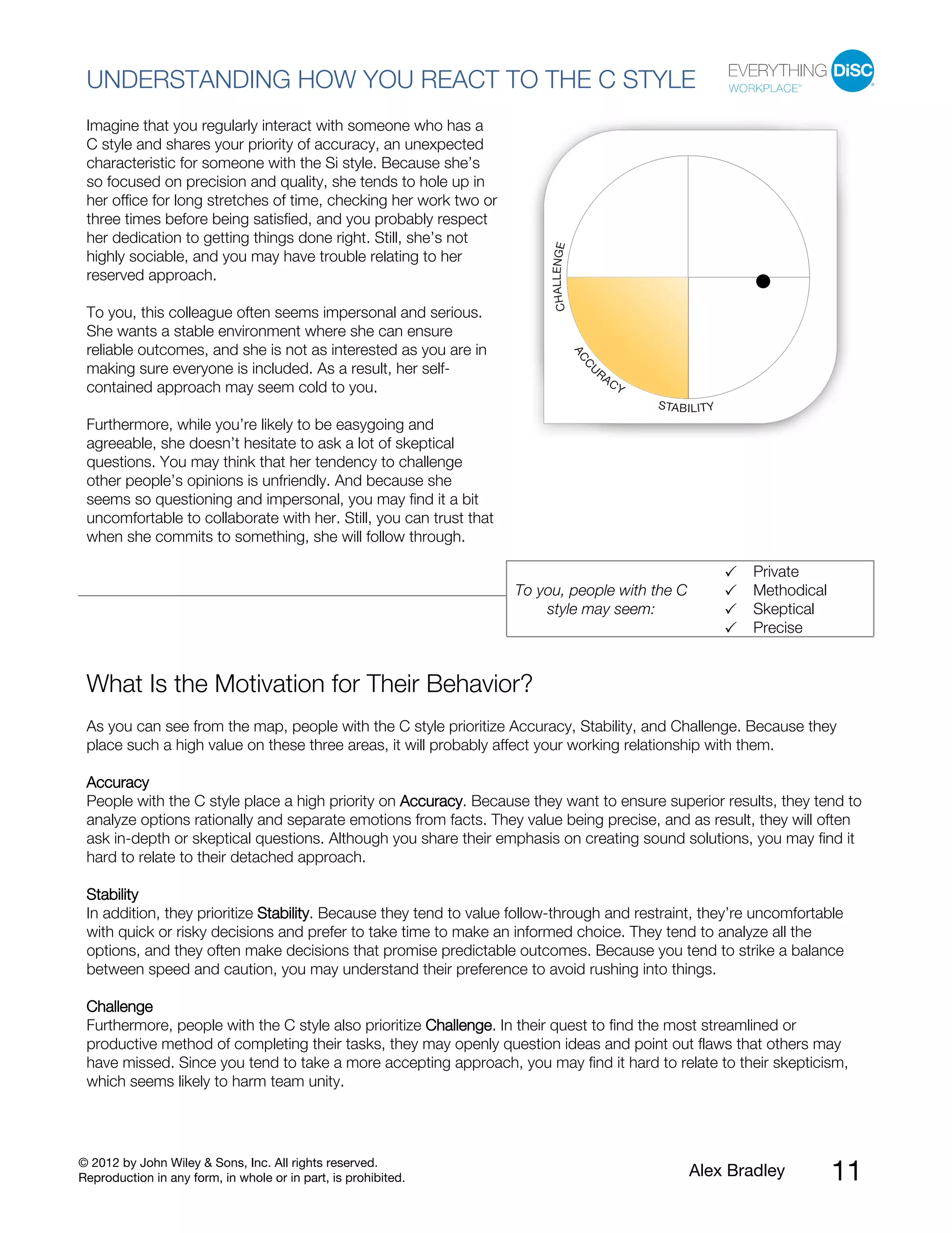 © 2012 by John Wiley & Sons, Inc. All rights reserved.
Reproduction in any form, in whole or in part, is prohibited. Alex Bradley 11
UNDERSTANDING HOW YOU REACT TO THE C STYLE
Imagine that you regularly interact with someone who has a
C style and shares your priority of accuracy, an unexpected
characteristic for someone with the Si style. Because she’s
so focused on precision and quality, she tends to hole up in
her office for long stretches of time, checking her work two or
three times before being satisfied, and you probably respect
her dedication to getting things done right. Still, she’s not
highly sociable, and you may have trouble relating to her
reserved approach.
To you, this colleague often seems impersonal and serious.
She wants a stable environment where she can ensure
reliable outcomes, and she is not as interested as you are in
making sure everyone is included. As a result, her self-
contained approach may seem cold to you.
Furthermore, while you’re likely to be easygoing and
agreeable, she doesn’t hesitate to ask a lot of skeptical
questions. You may think that her tendency to challenge
other people’s opinions is unfriendly. And because she
seems so questioning and impersonal, you may find it a bit
uncomfortable to collaborate with her. Still, you can trust that
when she commits to something, she will follow through.
To you, people with the C
style may seem:
Private
Methodical
Skeptical
Precise
What Is the Motivation for Their Behavior?
As you can see from the map, people with the C style prioritize Accuracy, Stability, and Challenge. Because they
place such a high value on these three areas, it will probably affect your working relationship with them.
Accuracy
People with the C style place a high priority on Accuracy. Because they want to ensure superior results, they tend to
analyze options rationally and separate emotions from facts. They value being precise, and as result, they will often
ask in-depth or skeptical questions. Although you share their emphasis on creating sound solutions, you may find it
hard to relate to their detached approach.
Stability
In addition, they prioritize Stability. Because they tend to value follow-through and restraint, they’re uncomfortable
with quick or risky decisions and prefer to take time to make an informed choice. They tend to analyze all the
options, and they often make decisions that promise predictable outcomes. Because you tend to strike a balance
between speed and caution, you may understand their preference to avoid rushing into things.
Challenge
Furthermore, people with the C style also prioritize Challenge. In their quest to find the most streamlined or
productive method of completing their tasks, they may openly question ideas and point out flaws that others may
have missed. Since you tend to take a more accepting approach, you may find it hard to relate to their skepticism,
which seems likely to harm team unity.
 