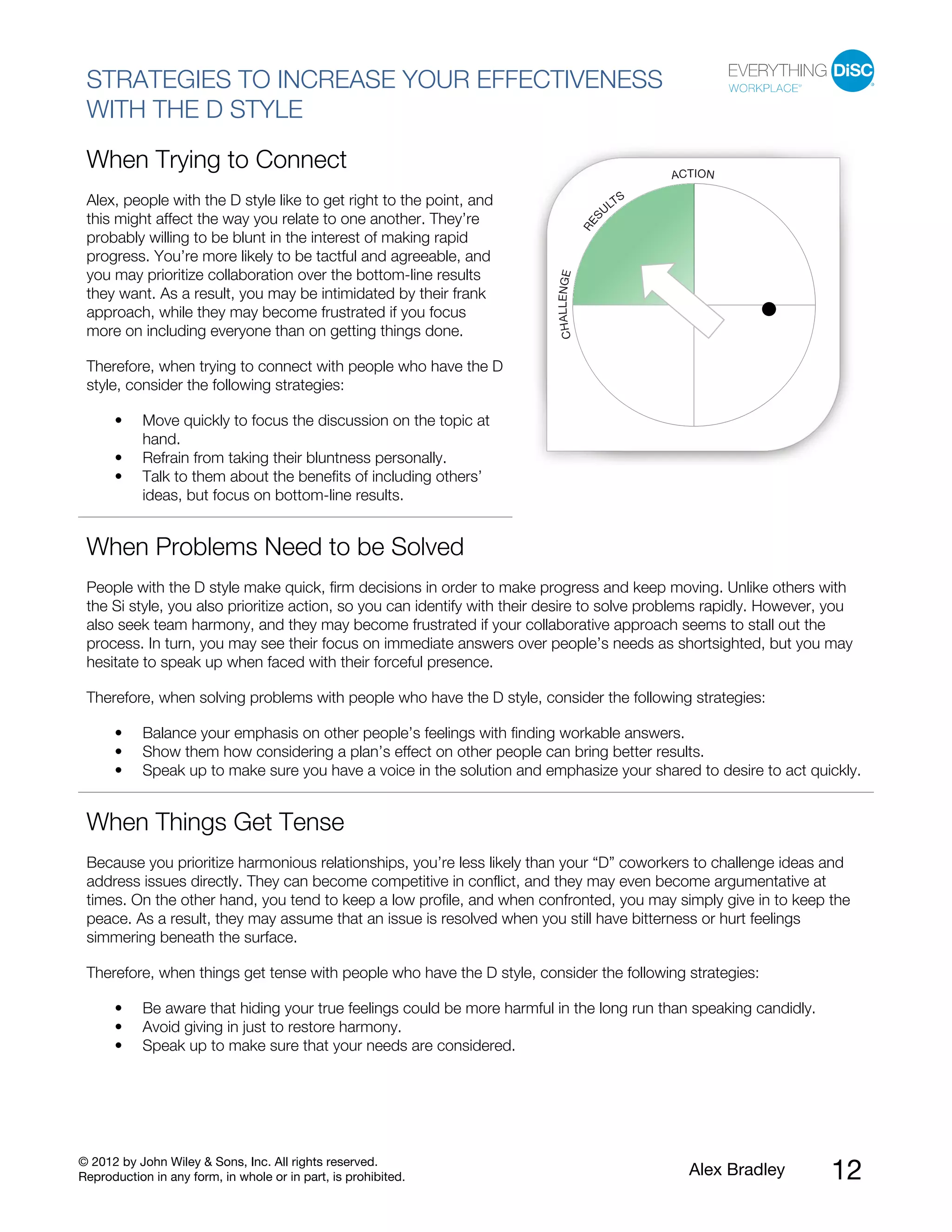 © 2012 by John Wiley & Sons, Inc. All rights reserved.
Reproduction in any form, in whole or in part, is prohibited. Alex Bradley 12
STRATEGIES TO INCREASE YOUR EFFECTIVENESS
WITH THE D STYLE
When Trying to Connect
Alex, people with the D style like to get right to the point, and
this might affect the way you relate to one another. They’re
probably willing to be blunt in the interest of making rapid
progress. You’re more likely to be tactful and agreeable, and
you may prioritize collaboration over the bottom-line results
they want. As a result, you may be intimidated by their frank
approach, while they may become frustrated if you focus
more on including everyone than on getting things done.
Therefore, when trying to connect with people who have the D
style, consider the following strategies:
• Move quickly to focus the discussion on the topic at
hand.
• Refrain from taking their bluntness personally.
• Talk to them about the benefits of including others’
ideas, but focus on bottom-line results.
When Problems Need to be Solved
People with the D style make quick, firm decisions in order to make progress and keep moving. Unlike others with
the Si style, you also prioritize action, so you can identify with their desire to solve problems rapidly. However, you
also seek team harmony, and they may become frustrated if your collaborative approach seems to stall out the
process. In turn, you may see their focus on immediate answers over people’s needs as shortsighted, but you may
hesitate to speak up when faced with their forceful presence.
Therefore, when solving problems with people who have the D style, consider the following strategies:
• Balance your emphasis on other people’s feelings with finding workable answers.
• Show them how considering a plan’s effect on other people can bring better results.
• Speak up to make sure you have a voice in the solution and emphasize your shared to desire to act quickly.
When Things Get Tense
Because you prioritize harmonious relationships, you’re less likely than your “D” coworkers to challenge ideas and
address issues directly. They can become competitive in conflict, and they may even become argumentative at
times. On the other hand, you tend to keep a low profile, and when confronted, you may simply give in to keep the
peace. As a result, they may assume that an issue is resolved when you still have bitterness or hurt feelings
simmering beneath the surface.
Therefore, when things get tense with people who have the D style, consider the following strategies:
• Be aware that hiding your true feelings could be more harmful in the long run than speaking candidly.
• Avoid giving in just to restore harmony.
• Speak up to make sure that your needs are considered.
 