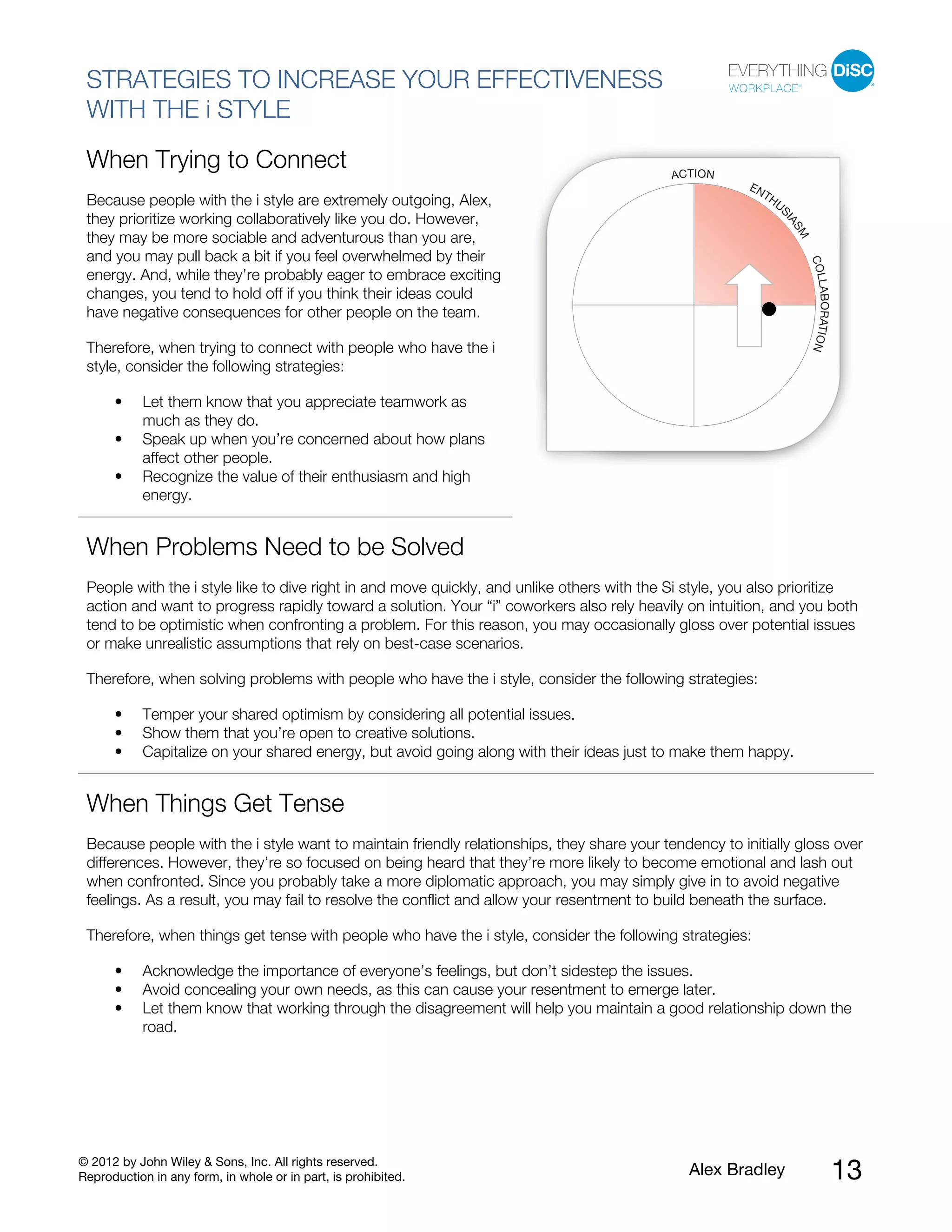 © 2012 by John Wiley & Sons, Inc. All rights reserved.
Reproduction in any form, in whole or in part, is prohibited. Alex Bradley 13
STRATEGIES TO INCREASE YOUR EFFECTIVENESS
WITH THE i STYLE
When Trying to Connect
Because people with the i style are extremely outgoing, Alex,
they prioritize working collaboratively like you do. However,
they may be more sociable and adventurous than you are,
and you may pull back a bit if you feel overwhelmed by their
energy. And, while they’re probably eager to embrace exciting
changes, you tend to hold off if you think their ideas could
have negative consequences for other people on the team.
Therefore, when trying to connect with people who have the i
style, consider the following strategies:
• Let them know that you appreciate teamwork as
much as they do.
• Speak up when you’re concerned about how plans
affect other people.
• Recognize the value of their enthusiasm and high
energy.
When Problems Need to be Solved
People with the i style like to dive right in and move quickly, and unlike others with the Si style, you also prioritize
action and want to progress rapidly toward a solution. Your “i” coworkers also rely heavily on intuition, and you both
tend to be optimistic when confronting a problem. For this reason, you may occasionally gloss over potential issues
or make unrealistic assumptions that rely on best-case scenarios.
Therefore, when solving problems with people who have the i style, consider the following strategies:
• Temper your shared optimism by considering all potential issues.
• Show them that you’re open to creative solutions.
• Capitalize on your shared energy, but avoid going along with their ideas just to make them happy.
When Things Get Tense
Because people with the i style want to maintain friendly relationships, they share your tendency to initially gloss over
differences. However, they’re so focused on being heard that they’re more likely to become emotional and lash out
when confronted. Since you probably take a more diplomatic approach, you may simply give in to avoid negative
feelings. As a result, you may fail to resolve the conflict and allow your resentment to build beneath the surface.
Therefore, when things get tense with people who have the i style, consider the following strategies:
• Acknowledge the importance of everyone’s feelings, but don’t sidestep the issues.
• Avoid concealing your own needs, as this can cause your resentment to emerge later.
• Let them know that working through the disagreement will help you maintain a good relationship down the
road.
 