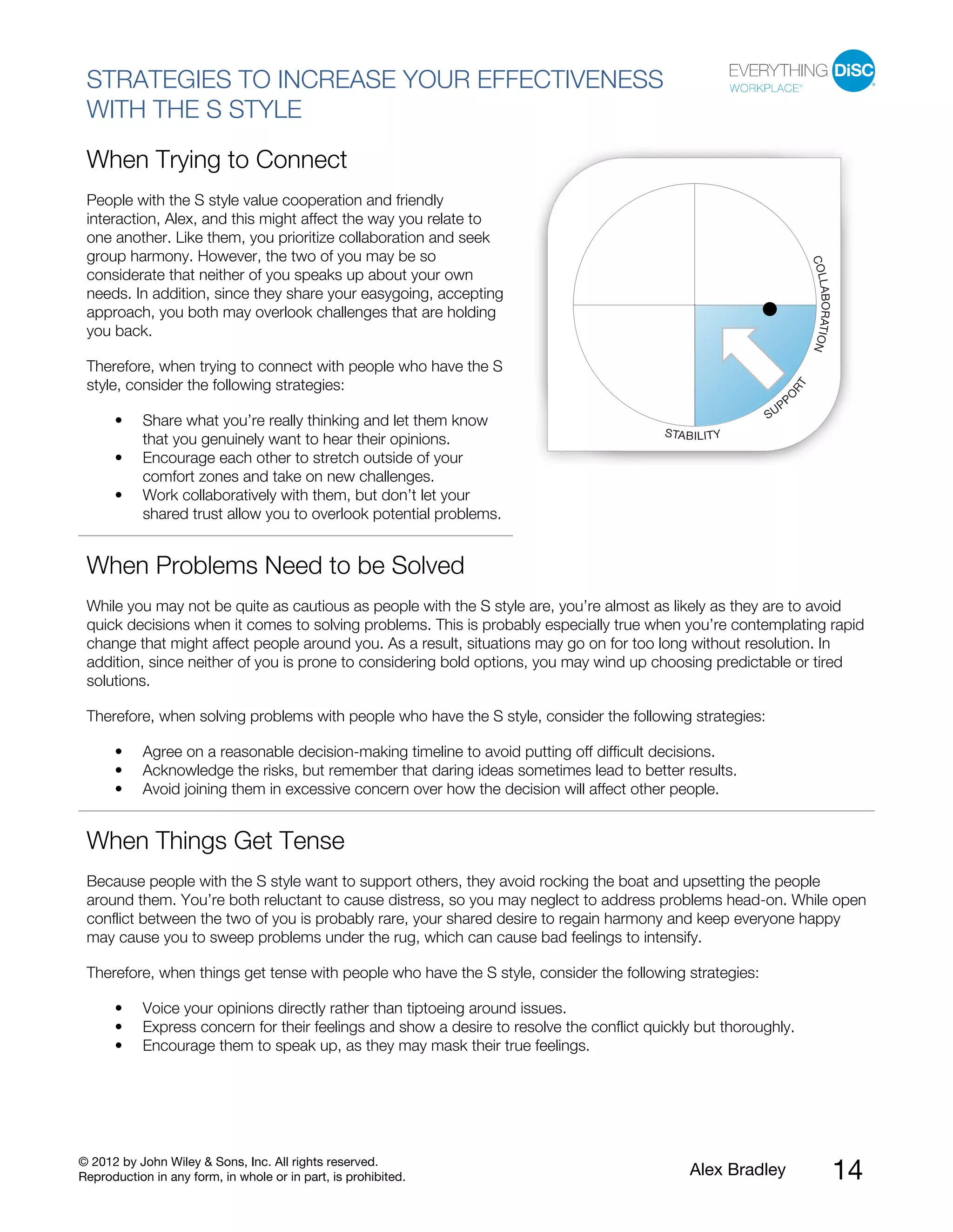 © 2012 by John Wiley & Sons, Inc. All rights reserved.
Reproduction in any form, in whole or in part, is prohibited. Alex Bradley 14
STRATEGIES TO INCREASE YOUR EFFECTIVENESS
WITH THE S STYLE
When Trying to Connect
People with the S style value cooperation and friendly
interaction, Alex, and this might affect the way you relate to
one another. Like them, you prioritize collaboration and seek
group harmony. However, the two of you may be so
considerate that neither of you speaks up about your own
needs. In addition, since they share your easygoing, accepting
approach, you both may overlook challenges that are holding
you back.
Therefore, when trying to connect with people who have the S
style, consider the following strategies:
• Share what you’re really thinking and let them know
that you genuinely want to hear their opinions.
• Encourage each other to stretch outside of your
comfort zones and take on new challenges.
• Work collaboratively with them, but don’t let your
shared trust allow you to overlook potential problems.
When Problems Need to be Solved
While you may not be quite as cautious as people with the S style are, you’re almost as likely as they are to avoid
quick decisions when it comes to solving problems. This is probably especially true when you’re contemplating rapid
change that might affect people around you. As a result, situations may go on for too long without resolution. In
addition, since neither of you is prone to considering bold options, you may wind up choosing predictable or tired
solutions.
Therefore, when solving problems with people who have the S style, consider the following strategies:
• Agree on a reasonable decision-making timeline to avoid putting off difficult decisions.
• Acknowledge the risks, but remember that daring ideas sometimes lead to better results.
• Avoid joining them in excessive concern over how the decision will affect other people.
When Things Get Tense
Because people with the S style want to support others, they avoid rocking the boat and upsetting the people
around them. You’re both reluctant to cause distress, so you may neglect to address problems head-on. While open
conflict between the two of you is probably rare, your shared desire to regain harmony and keep everyone happy
may cause you to sweep problems under the rug, which can cause bad feelings to intensify.
Therefore, when things get tense with people who have the S style, consider the following strategies:
• Voice your opinions directly rather than tiptoeing around issues.
• Express concern for their feelings and show a desire to resolve the conflict quickly but thoroughly.
• Encourage them to speak up, as they may mask their true feelings.
 