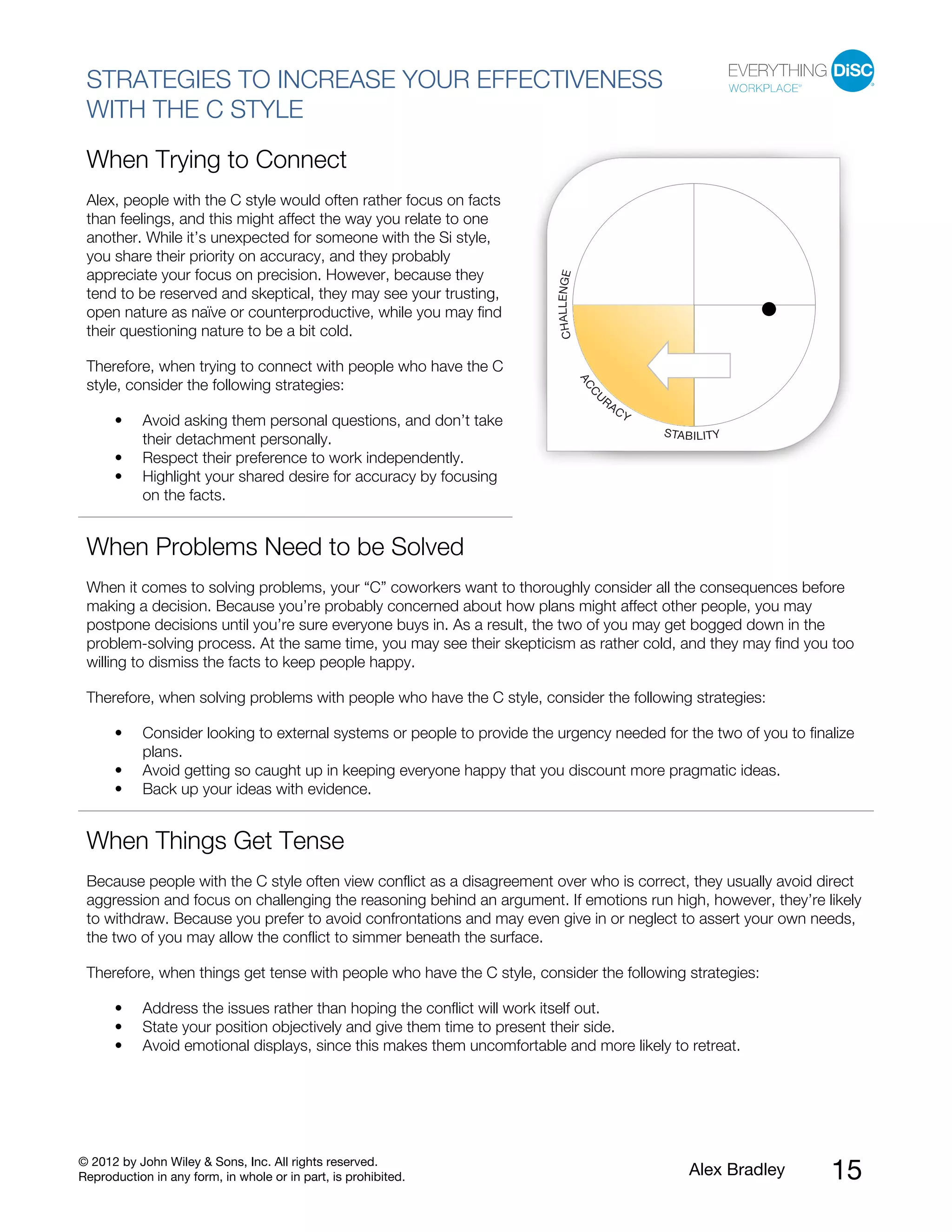 © 2012 by John Wiley & Sons, Inc. All rights reserved.
Reproduction in any form, in whole or in part, is prohibited. Alex Bradley 15
STRATEGIES TO INCREASE YOUR EFFECTIVENESS
WITH THE C STYLE
When Trying to Connect
Alex, people with the C style would often rather focus on facts
than feelings, and this might affect the way you relate to one
another. While it’s unexpected for someone with the Si style,
you share their priority on accuracy, and they probably
appreciate your focus on precision. However, because they
tend to be reserved and skeptical, they may see your trusting,
open nature as naïve or counterproductive, while you may find
their questioning nature to be a bit cold.
Therefore, when trying to connect with people who have the C
style, consider the following strategies:
• Avoid asking them personal questions, and don’t take
their detachment personally.
• Respect their preference to work independently.
• Highlight your shared desire for accuracy by focusing
on the facts.
When Problems Need to be Solved
When it comes to solving problems, your “C” coworkers want to thoroughly consider all the consequences before
making a decision. Because you’re probably concerned about how plans might affect other people, you may
postpone decisions until you’re sure everyone buys in. As a result, the two of you may get bogged down in the
problem-solving process. At the same time, you may see their skepticism as rather cold, and they may find you too
willing to dismiss the facts to keep people happy.
Therefore, when solving problems with people who have the C style, consider the following strategies:
• Consider looking to external systems or people to provide the urgency needed for the two of you to finalize
plans.
• Avoid getting so caught up in keeping everyone happy that you discount more pragmatic ideas.
• Back up your ideas with evidence.
When Things Get Tense
Because people with the C style often view conflict as a disagreement over who is correct, they usually avoid direct
aggression and focus on challenging the reasoning behind an argument. If emotions run high, however, they’re likely
to withdraw. Because you prefer to avoid confrontations and may even give in or neglect to assert your own needs,
the two of you may allow the conflict to simmer beneath the surface.
Therefore, when things get tense with people who have the C style, consider the following strategies:
• Address the issues rather than hoping the conflict will work itself out.
• State your position objectively and give them time to present their side.
• Avoid emotional displays, since this makes them uncomfortable and more likely to retreat.
 