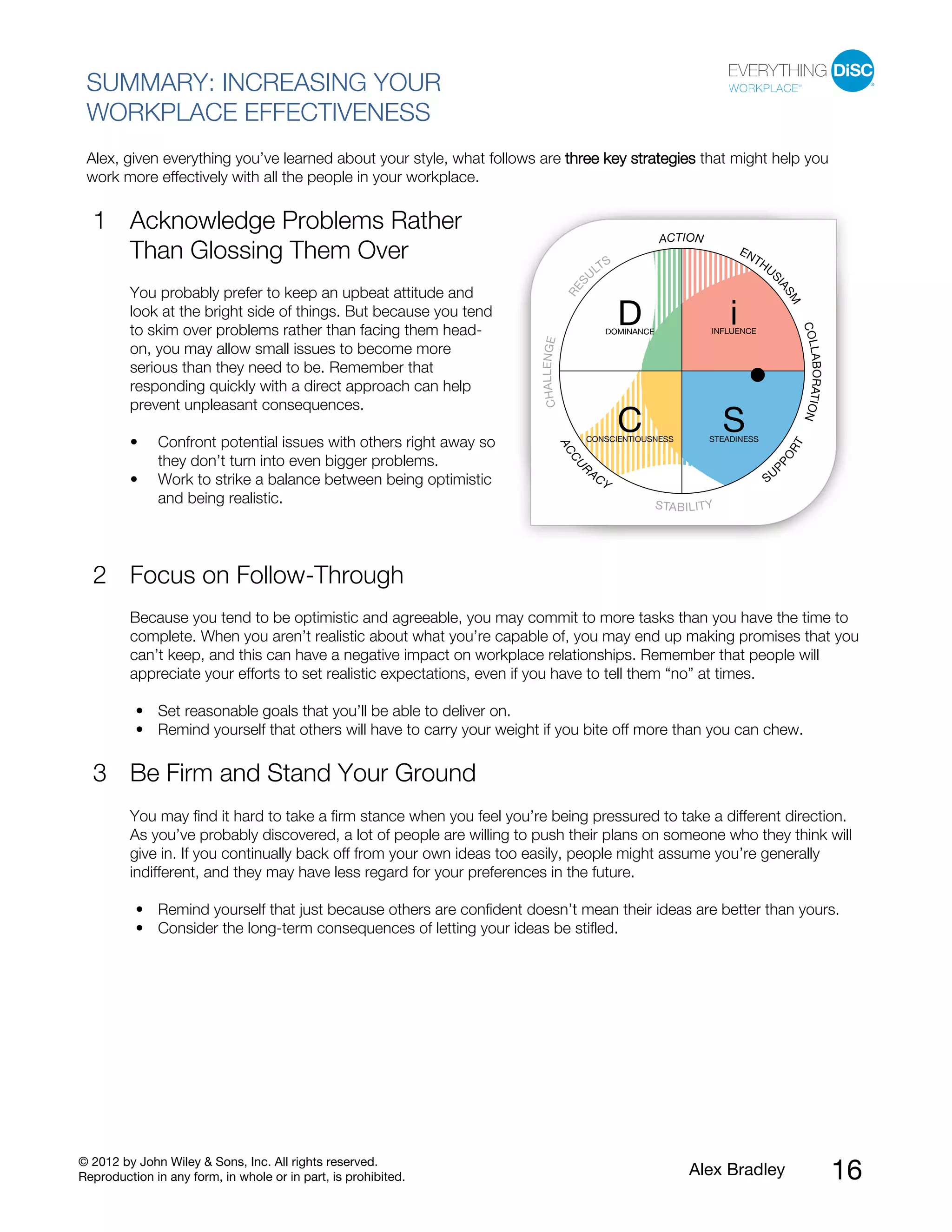 © 2012 by John Wiley & Sons, Inc. All rights reserved.
Reproduction in any form, in whole or in part, is prohibited. Alex Bradley 16
SUMMARY: INCREASING YOUR
WORKPLACE EFFECTIVENESS
Alex, given everything you’ve learned about your style, what follows are three key strategies that might help you
work more effectively with all the people in your workplace.
Acknowledge Problems Rather
Than Glossing Them Over
You probably prefer to keep an upbeat attitude and
look at the bright side of things. But because you tend
to skim over problems rather than facing them head-
on, you may allow small issues to become more
serious than they need to be. Remember that
responding quickly with a direct approach can help
prevent unpleasant consequences.
1
• Confront potential issues with others right away so
they don’t turn into even bigger problems.
• Work to strike a balance between being optimistic
and being realistic.
Focus on Follow-Through2
Because you tend to be optimistic and agreeable, you may commit to more tasks than you have the time to
complete. When you aren’t realistic about what you’re capable of, you may end up making promises that you
can’t keep, and this can have a negative impact on workplace relationships. Remember that people will
appreciate your efforts to set realistic expectations, even if you have to tell them “no” at times.
• Set reasonable goals that you’ll be able to deliver on.
• Remind yourself that others will have to carry your weight if you bite off more than you can chew.
Be Firm and Stand Your Ground3
You may find it hard to take a firm stance when you feel you’re being pressured to take a different direction.
As you’ve probably discovered, a lot of people are willing to push their plans on someone who they think will
give in. If you continually back off from your own ideas too easily, people might assume you’re generally
indifferent, and they may have less regard for your preferences in the future.
• Remind yourself that just because others are confident doesn’t mean their ideas are better than yours.
• Consider the long-term consequences of letting your ideas be stifled.
 