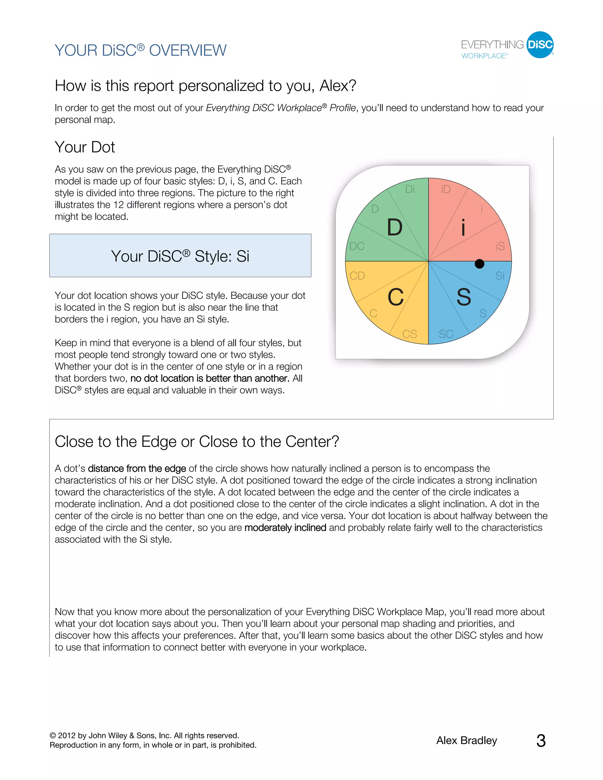 © 2012 by John Wiley & Sons, Inc. All rights reserved.
Reproduction in any form, in whole or in part, is prohibited. Alex Bradley 3
YOUR DiSC® OVERVIEW
How is this report personalized to you, Alex?
In order to get the most out of your Everything DiSC Workplace® Profile, you’ll need to understand how to read your
personal map.
Your Dot
As you saw on the previous page, the Everything DiSC®
model is made up of four basic styles: D, i, S, and C. Each
style is divided into three regions. The picture to the right
illustrates the 12 different regions where a person’s dot
might be located.
Your DiSC® Style: Si
Your dot location shows your DiSC style. Because your dot
is located in the S region but is also near the line that
borders the i region, you have an Si style.
Keep in mind that everyone is a blend of all four styles, but
most people tend strongly toward one or two styles.
Whether your dot is in the center of one style or in a region
that borders two, no dot location is better than another. All
DiSC® styles are equal and valuable in their own ways.
Close to the Edge or Close to the Center?
A dot’s distance from the edge of the circle shows how naturally inclined a person is to encompass the
characteristics of his or her DiSC style. A dot positioned toward the edge of the circle indicates a strong inclination
toward the characteristics of the style. A dot located between the edge and the center of the circle indicates a
moderate inclination. And a dot positioned close to the center of the circle indicates a slight inclination. A dot in the
center of the circle is no better than one on the edge, and vice versa. Your dot location is about halfway between the
edge of the circle and the center, so you are moderately inclined and probably relate fairly well to the characteristics
associated with the Si style.
Now that you know more about the personalization of your Everything DiSC Workplace Map, you’ll read more about
what your dot location says about you. Then you’ll learn about your personal map shading and priorities, and
discover how this affects your preferences. After that, you’ll learn some basics about the other DiSC styles and how
to use that information to connect better with everyone in your workplace.
 