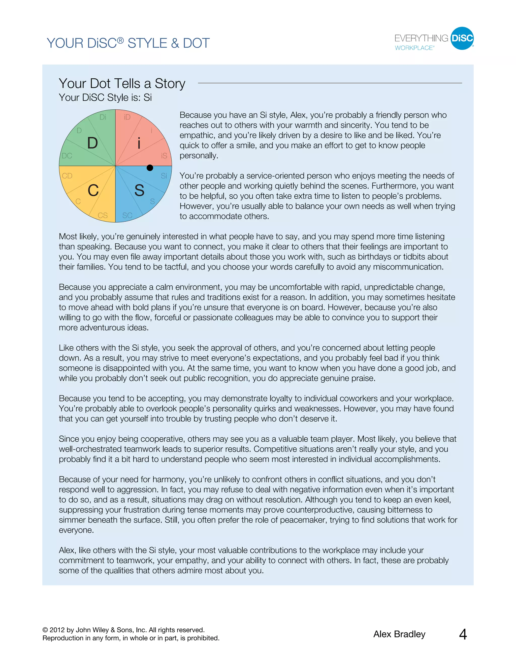 © 2012 by John Wiley & Sons, Inc. All rights reserved.
Reproduction in any form, in whole or in part, is prohibited. Alex Bradley 4
YOUR DiSC® STYLE & DOT
Your Dot Tells a Story
Your DiSC Style is: Si
Because you have an Si style, Alex, you’re probably a friendly person who
reaches out to others with your warmth and sincerity. You tend to be
empathic, and you’re likely driven by a desire to like and be liked. You’re
quick to offer a smile, and you make an effort to get to know people
personally.
You’re probably a service-oriented person who enjoys meeting the needs of
other people and working quietly behind the scenes. Furthermore, you want
to be helpful, so you often take extra time to listen to people’s problems.
However, you’re usually able to balance your own needs as well when trying
to accommodate others.
Most likely, you’re genuinely interested in what people have to say, and you may spend more time listening
than speaking. Because you want to connect, you make it clear to others that their feelings are important to
you. You may even file away important details about those you work with, such as birthdays or tidbits about
their families. You tend to be tactful, and you choose your words carefully to avoid any miscommunication.
Because you appreciate a calm environment, you may be uncomfortable with rapid, unpredictable change,
and you probably assume that rules and traditions exist for a reason. In addition, you may sometimes hesitate
to move ahead with bold plans if you’re unsure that everyone is on board. However, because you’re also
willing to go with the flow, forceful or passionate colleagues may be able to convince you to support their
more adventurous ideas.
Like others with the Si style, you seek the approval of others, and you’re concerned about letting people
down. As a result, you may strive to meet everyone’s expectations, and you probably feel bad if you think
someone is disappointed with you. At the same time, you want to know when you have done a good job, and
while you probably don’t seek out public recognition, you do appreciate genuine praise.
Because you tend to be accepting, you may demonstrate loyalty to individual coworkers and your workplace.
You’re probably able to overlook people’s personality quirks and weaknesses. However, you may have found
that you can get yourself into trouble by trusting people who don’t deserve it.
Since you enjoy being cooperative, others may see you as a valuable team player. Most likely, you believe that
well-orchestrated teamwork leads to superior results. Competitive situations aren’t really your style, and you
probably find it a bit hard to understand people who seem most interested in individual accomplishments.
Because of your need for harmony, you’re unlikely to confront others in conflict situations, and you don’t
respond well to aggression. In fact, you may refuse to deal with negative information even when it’s important
to do so, and as a result, situations may drag on without resolution. Although you tend to keep an even keel,
suppressing your frustration during tense moments may prove counterproductive, causing bitterness to
simmer beneath the surface. Still, you often prefer the role of peacemaker, trying to find solutions that work for
everyone.
Alex, like others with the Si style, your most valuable contributions to the workplace may include your
commitment to teamwork, your empathy, and your ability to connect with others. In fact, these are probably
some of the qualities that others admire most about you.
 