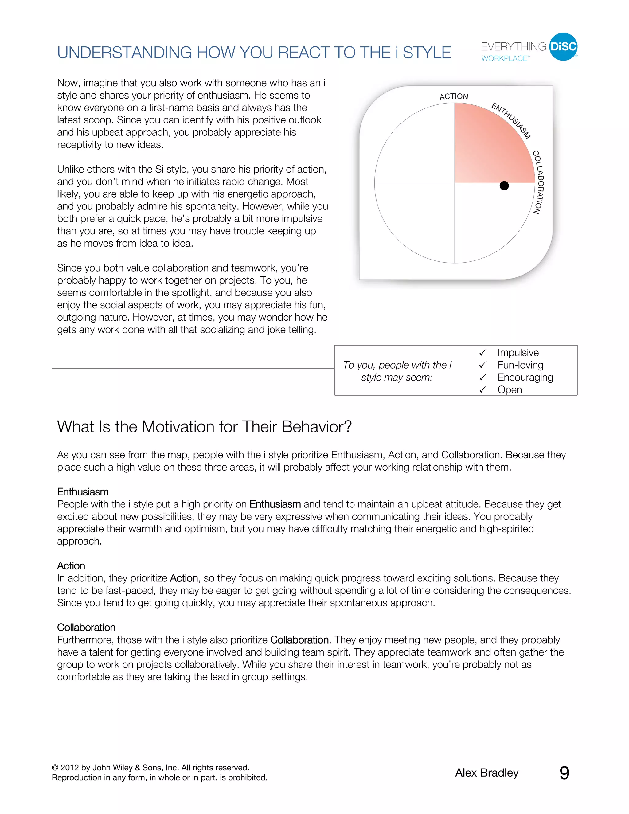© 2012 by John Wiley & Sons, Inc. All rights reserved.
Reproduction in any form, in whole or in part, is prohibited. Alex Bradley 9
UNDERSTANDING HOW YOU REACT TO THE i STYLE
Now, imagine that you also work with someone who has an i
style and shares your priority of enthusiasm. He seems to
know everyone on a first-name basis and always has the
latest scoop. Since you can identify with his positive outlook
and his upbeat approach, you probably appreciate his
receptivity to new ideas.
Unlike others with the Si style, you share his priority of action,
and you don’t mind when he initiates rapid change. Most
likely, you are able to keep up with his energetic approach,
and you probably admire his spontaneity. However, while you
both prefer a quick pace, he’s probably a bit more impulsive
than you are, so at times you may have trouble keeping up
as he moves from idea to idea.
Since you both value collaboration and teamwork, you’re
probably happy to work together on projects. To you, he
seems comfortable in the spotlight, and because you also
enjoy the social aspects of work, you may appreciate his fun,
outgoing nature. However, at times, you may wonder how he
gets any work done with all that socializing and joke telling.
To you, people with the i
style may seem:
Impulsive
Fun-loving
Encouraging
Open
What Is the Motivation for Their Behavior?
As you can see from the map, people with the i style prioritize Enthusiasm, Action, and Collaboration. Because they
place such a high value on these three areas, it will probably affect your working relationship with them.
Enthusiasm
People with the i style put a high priority on Enthusiasm and tend to maintain an upbeat attitude. Because they get
excited about new possibilities, they may be very expressive when communicating their ideas. You probably
appreciate their warmth and optimism, but you may have difficulty matching their energetic and high-spirited
approach.
Action
In addition, they prioritize Action, so they focus on making quick progress toward exciting solutions. Because they
tend to be fast-paced, they may be eager to get going without spending a lot of time considering the consequences.
Since you tend to get going quickly, you may appreciate their spontaneous approach.
Collaboration
Furthermore, those with the i style also prioritize Collaboration. They enjoy meeting new people, and they probably
have a talent for getting everyone involved and building team spirit. They appreciate teamwork and often gather the
group to work on projects collaboratively. While you share their interest in teamwork, you’re probably not as
comfortable as they are taking the lead in group settings.
 