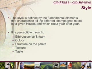 24
CHAPTER 9 – CHAMPAGNE
• The style is defined by the fundamental elements
that characterize all the different champagnes made
by a given House, and which recur year after year.
• It is perceptible through:
– Effervescence & foam
– Colour
– Structure on the palate
– Texture
– Taste
Style
 