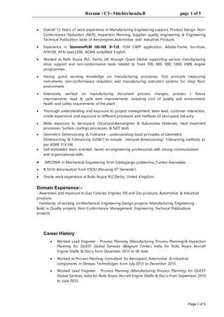 Resume / CV- Shishirchandu.B page 1 of 5
Page 1 of 5
 Overall 12 Years of work experience in Manufacturing Engineering support, Product Design, Non-
Conformance Reduction (NCR), Inspection Planning, Supplier quality engineering & Engineering
Technical Publication tasks of Aeroengines,Automotive and Industrial Products
 Experience in SiemensPLM UG-NX 9–TcE, PLM CAPP application, Adobe-frame, Iso-draw,
ATA100, ATAi-spec2200, ACMA simplified English.
 Worked at Rolls Royce PLC, Derby UK through Quest Global supporting various manufacturing
shop support and non-conformance tasks related to Trent 700, 800, 900, 1000, XWB, engine
programmes.
 Having good working knowledge on manufacturing processes, first principle measuring
instruments, non-conformance reduction, and manufacturing execution systems for shop floor
environment.
 Extensively worked on manufacturing document process changes, process / fixture
improvements, lead & cycle time improvements, including cost of quality and enviornment,
health and safety requirements of the plant.
 Thorough understanding and exposure to project management, team lead, customer interaction,
onsite experience and exposure to different processes and methods of aerospace industry.
 Wide exposure to Aerospace (Structural,Aeroengine) & Automotive Materials, Heat treatment
processes, Surface coatings processes, & NDT tests
 Geometric Dimensioning & Tolerance - understanding basic principles of Geometric
Dimensioning & Tolerancing (GD&T) to include: interpret dimensioning/ Tolerancing methods as
per ASME Y14.5M.
 Self-motivated team oriented, hands-on engineering professional, with strong communication
and organizational skills.
 DIPLOMA in Mechanical Engineering from Siddaganga polytechnic,Tumkur-Karnataka
 B.TECH Aeronautical from KSOU (Perusing 6th
Semester)
 Onsite work experience at Rolls-Royce PLC,Derby, United Kingdom.
Domain Experience:-
- Awareness and exposure to Gas Turbines Engines, Oil and Gas products, Automotive & Industrial
products.
- Familiarity of working on Mechanical Engineering Design projects, Manufacturing Engineering -
Build in Quality projects, Non-Conformance Management, Engineering Technical Publications
projects.
Career History
 Worked Lead Engineer - Process Planning (Manufacturing Process Planning)& Inspection
Planning for QUEST Global Services (Belgaum Center) India for Rolls Royce Aircraft
Engine Shafts & Disc’s from December 2015 to till date.
 Worked as Process Planning Consultant for Aerospace, Automotive & industrial
components in Shreyas Technologies from July 2013 to December 2015.
 Worked Lead Engineer - Process Planning (Manufacturing Process Planning) for QUEST
Global Services India for Rolls Royce Aircraft Engine Shafts & Disc’s from September 2010
to June 2013.
 
