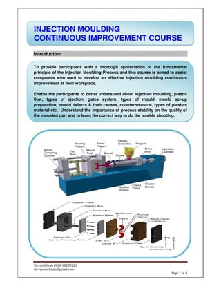 Steven Cheah (018-2828322)
stevensmcheah@gmail.com
Page 1 of 4
INJECTION MOULDING
CONTINUOUS IMPROVEMENT COURSE
Introduction
To provide participants with a thorough appreciation of the fundamental
principle of the Injection Moulding Process and this course is aimed to assist
companies who want to develop an effective injection moulding continuous
improvement at their workplace.
Enable the participants to better understand about injection moulding, plastic
flow, types of ejection, gates system, types of mould, mould set-up
preparation, mould defects & their causes, countermeasure, types of plastics
material etc. Understand the importance of process stability on the quality of
the moulded part and to learn the correct way to do the trouble shooting.
 