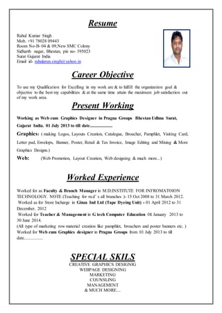 Resume
Rahul Kumar Singh
Mob. +91 78028 09443
Room No-B- 04 & 09,New SMC Colony
Sidharth nagar, Bhestan, pin no- 395023
Surat Gujarat India
Email id- rahularun.singh@yahoo.in
Career Objective
To use my Qualification for Excelling in my work are & to fulfill the organization goal &
objective to the best my capabilities & at the same time attain the maximum job satisfaction out
of my work area.
Present Working
Working as Web cum Graphics Designer in Pragna Groups Bhestan Udhna Surat,
Gujarat India. 01 July 2013 to till date....................
Graphics: ( making Logos, Layouts Creation, Catalogue, Broacher, Pamphlet, Visiting Card,
Letter pad, Envelops, Banner, Poster, Retail & Tax Invoice, Image Editing and Mixing & More
Graphics Designs.)
Web: (Web Promotion, Layout Creation, Web designing & much more...)
Worked Experience
Worked for as Faculty & Branch Manager in M.D.INSTITUTE FOR INFROMATOION
TECHNOLOGY. NOTE (Teaching for m.d’ s all branches )- 15 Oct 2008 to 31 March 2012.
Worked as for Store Incharge in Ginza Ind Ltd (Tape Dyeing Unit) - 01 April 2012 to 31
December. 2012
Worked for Teacher & Management in G tech Computer Education 01 January 2013 to
30 June 2014.
(All type of marketing row material creation like pamphlet, broachers and poster banners etc. )
Worked for Web cum Graphics designer in Pragna Groups from 01 July 2013 to till
date.................
SPECIAL SKILS
CREATIVE GRAPHICS DESIGNIG
WEBPAGE DESIGNING
MARKETING
COUNSLING
MANAGEMENT
& MUCH MORE....
 