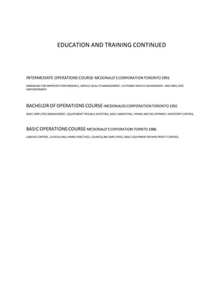 EDUCATION AND TRAINING CONTINUED
INTERMEDIATE OPERATIONS COURSE-MCDONALD’SCORPORATION TORONTO1993.
MANAGING FOR IMPROVED PERFORMANCE, SERVICEQUALITYMANAGEMENT, CUSTOMER SERVICE ENHANEMENT, AND EMPLOYEE
EMPOWERMENT.
BACHELOROF OPERATIONS COURSE-MCDONALDSCORPORATIONTORONTO1992.
BASIC EMPLOYEEMANAGEMENT, EQUIPEMENTTROUBLESHOOTING, BASIC MARKETING, HIRING AND RECURTMENT, INVENTORY CONTROL.
BASIC OPERATIONS COURSE-MCDONALD’SCOPORATION TORNTO1988.
LABOUR CONTROL, SCHEDULING,HIRING PRACTICES, COUNCELLING EMPLOYEES, BASIC EQUIPMENTREPAIRS PROFITCONTROL.
 