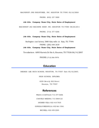 MACHINIST JNB INDUSTIRES, INC. HOUSTON TX 77095 05/10/2008
PHONE: (832) 237 5000
Job title. Company Name City, State Dates of Employment
MACHINIST 2X3 MACHINE SHOP, INC. HOUSTON TX 77084 08/20/2011
PHONE: (713) 377 0206
Job title. Company Name City, State Dates of Employment
Burlington coat factory, 5000 Katy mills cir. Katy, TX. 77494
PHONE: (281) 644 2618
Job title. Company Name City, State Dates of Employment
Trendsetters 6895 Harwin Dr Ste A, Houston, TX 77036 06/14/2007
PHONE: (713) 266-5976
Education
DEGREE LEE HICH SCHOOL HOUSTON, TX 77057 Date 05/10/2005.
HIGH SCHOOL DIPLOMA.
6529 Beverly Hill Street
Houston, TX 77057
References
FELIX A CASTILLO: 713 377 0206
CHAVELO MEDINA: 713 3064122
ANDRES VELA: 832 418 7935
GONZALO BEZANILLA: 832 661 5561
MICHELL: 832 459 2205
 