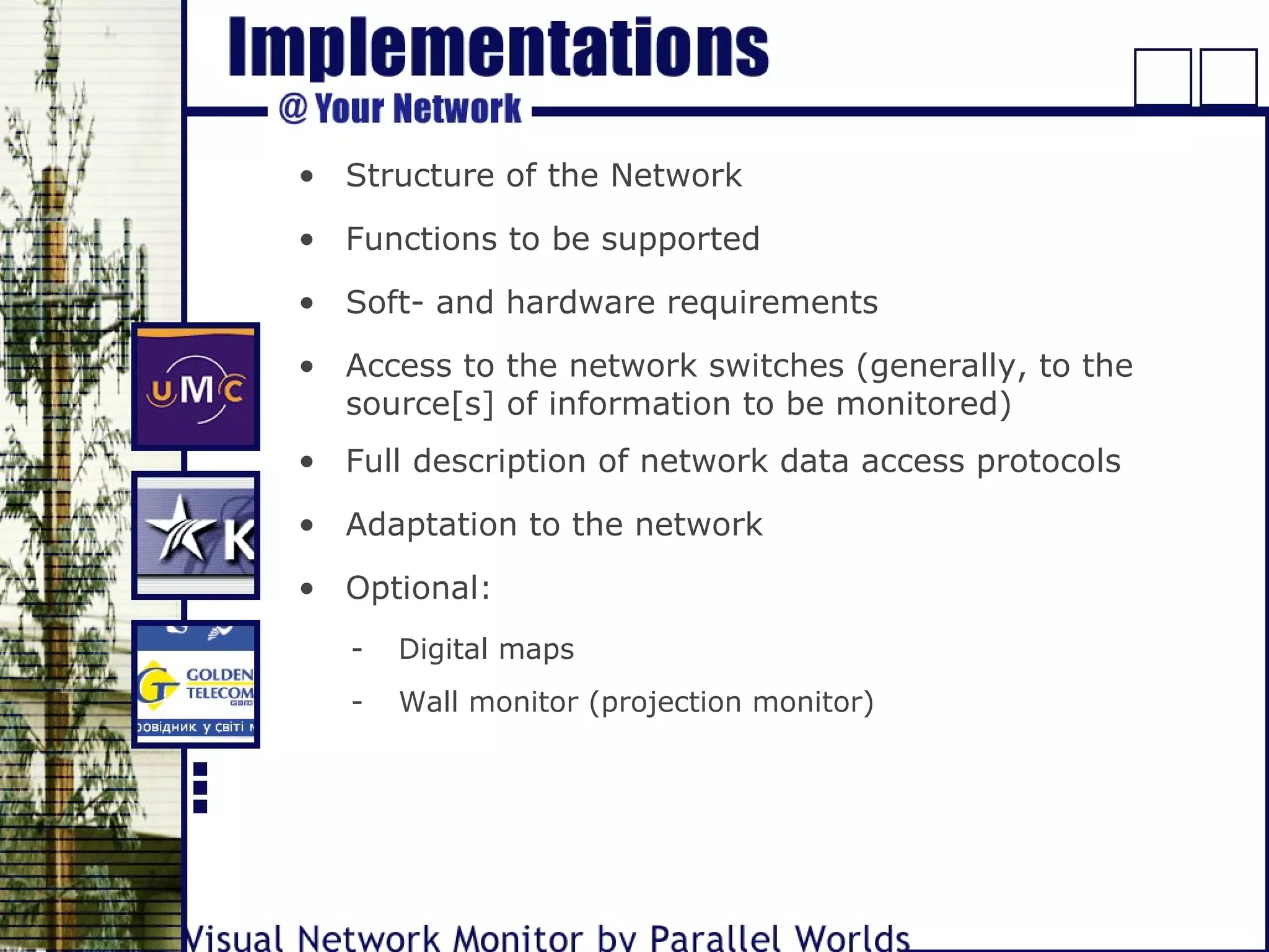 • Structure of the Network
• Functions to be supported
• Soft- and hardware requirements
• Access to the network switches (generally, to the
source[s] of information to be monitored)
• Full description of network data access protocols
• Optional:
- Digital maps
- Wall monitor (projection monitor)
• Adaptation to the network
 