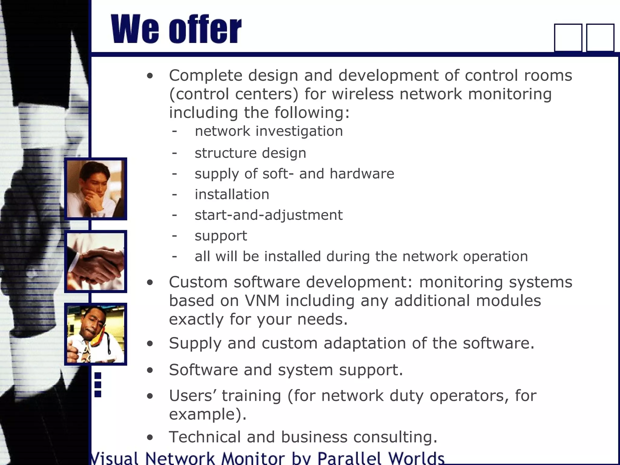 • Complete design and development of control rooms
(control centers) for wireless network monitoring
including the following:
- network investigation
- structure design
- supply of soft- and hardware
- installation
- start-and-adjustment
- support
- all will be installed during the network operation
• Custom software development: monitoring systems
based on VNM including any additional modules
exactly for your needs.
• Supply and custom adaptation of the software.
• Software and system support.
• Users’ training (for network duty operators, for
example).
• Technical and business consulting.
 